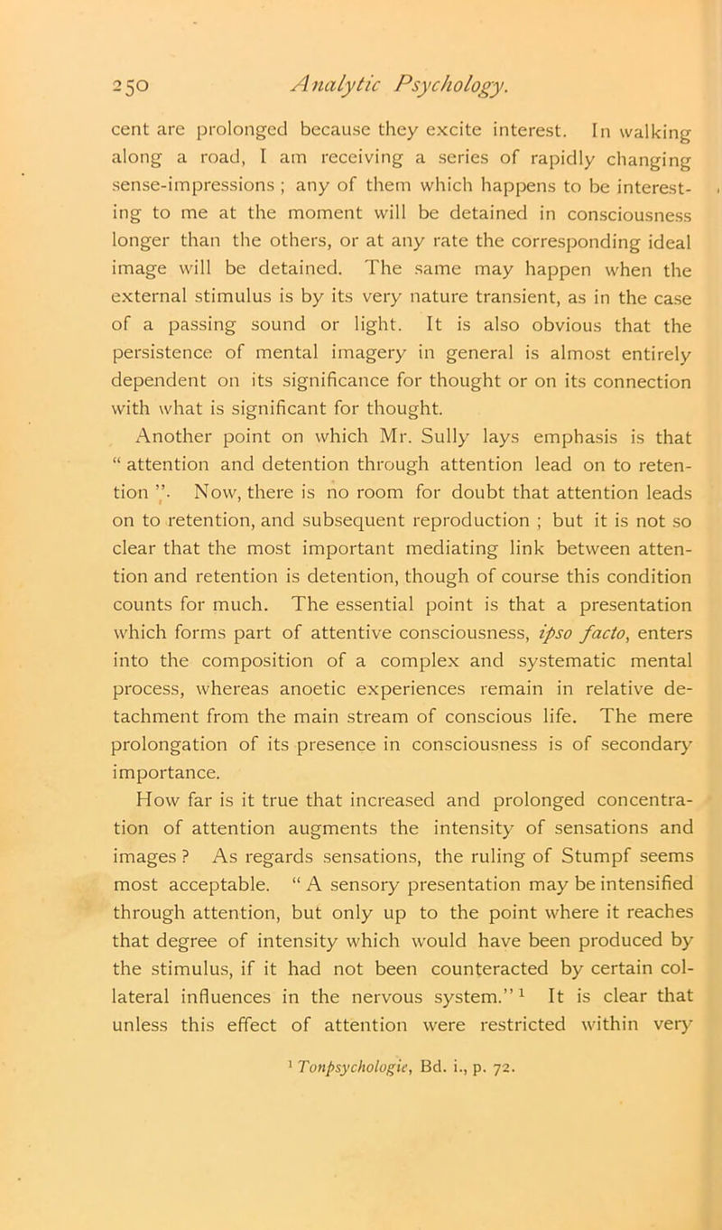 cent are prolonged because they excite interest. In walking along a road, I am receiving a series of rapidly changing sense-impressions ; any of them which happens to be interest- ing to me at the moment will be detained in consciousness longer than the others, or at any rate the corresponding ideal image will be detained. The same may happen when the external stimulus is by its very nature transient, as in the case of a passing sound or light. It is also obvious that the persistence of mental imagery in general is almost entirely dependent on its significance for thought or on its connection with what is significant for thought. Another point on which Mr. Sully lays emphasis is that “ attention and detention through attention lead on to reten- tion ”• Now, there is no room for doubt that attention leads on to retention, and subsequent reproduction ; but it is not so clear that the most important mediating link between atten- tion and retention is detention, though of course this condition counts for much. The essential point is that a presentation which forms part of attentive consciousness, ipso facto, enters into the composition of a complex and systematic mental process, whereas anoetic experiences remain in relative de- tachment from the main stream of conscious life. The mere prolongation of its presence in consciousness is of secondary importance. How far is it true that increased and prolonged concentra- tion of attention augments the intensity of sensations and images ? As regards sensations, the ruling of Stumpf seems most acceptable. “ A sensory presentation may be intensified through attention, but only up to the point where it reaches that degree of intensity which would have been produced by the stimulus, if it had not been counteracted by certain col- lateral influences in the nervous system.”1 It is clear that unless this effect of attention were restricted within very 1 Tonpsychologii, Bd. i., p. 72.