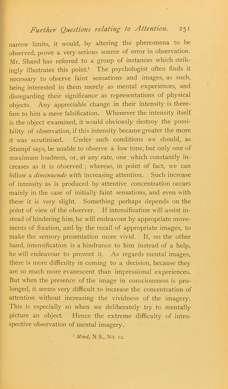 narrow limits, it would, by altering the phenomena to be observed, prove a very serious source of error in observation. Mr. Shand has referred to a group of instances which strik- ingly illustrates this point.1 The psychologist often finds it necessary to observe faint sensations and images, as such, being interested in them merely as mental experiences, and disregarding their significance as representations of physical objects. Any appreciable change in their intensity is there- fore to him a mere falsification. Whenever the intensity itself is the object examined, it would obviously destroy the possi- bility of observation, if this intensity became greater the more it was scrutinised. Under such conditions we should, as Stumpf says, be unable to observe a low tone, but only one of maximum loudness, or, at any rate, one which constantly in- creases as it is observed ; whereas, in point of fact, we can follow a diminuendo with increasing attention. Such increase of intensity as is produced by attentive concentration occurs mainly in the case of initially faint sensations, and even with these it is veiy slight. Something perhaps depends on the point of view of the observer. If intensification will assist in- stead of hindering him, he will endeavour by appropriate move- ments of fixation, and by the recall of appropriate images, to make the sensory presentation more vivid. If, on the other hand, intensification is a hindrance to him instead of a help, he will endeavour to prevent it. As regards mental images, there is more difficulty in coming to a decision, because they are so much more evanescent than impressional experiences. But when the presence of the image in consciousness is pro- longed, it seems very difficult to increase the concentration of attention without increasing the vividness of the imagery. This is especially so when we deliberately try to mentally picture an object. Hence the extreme difficulty of intro- spective observation of mental imagery. 1 Mind, N.S., No. 12.