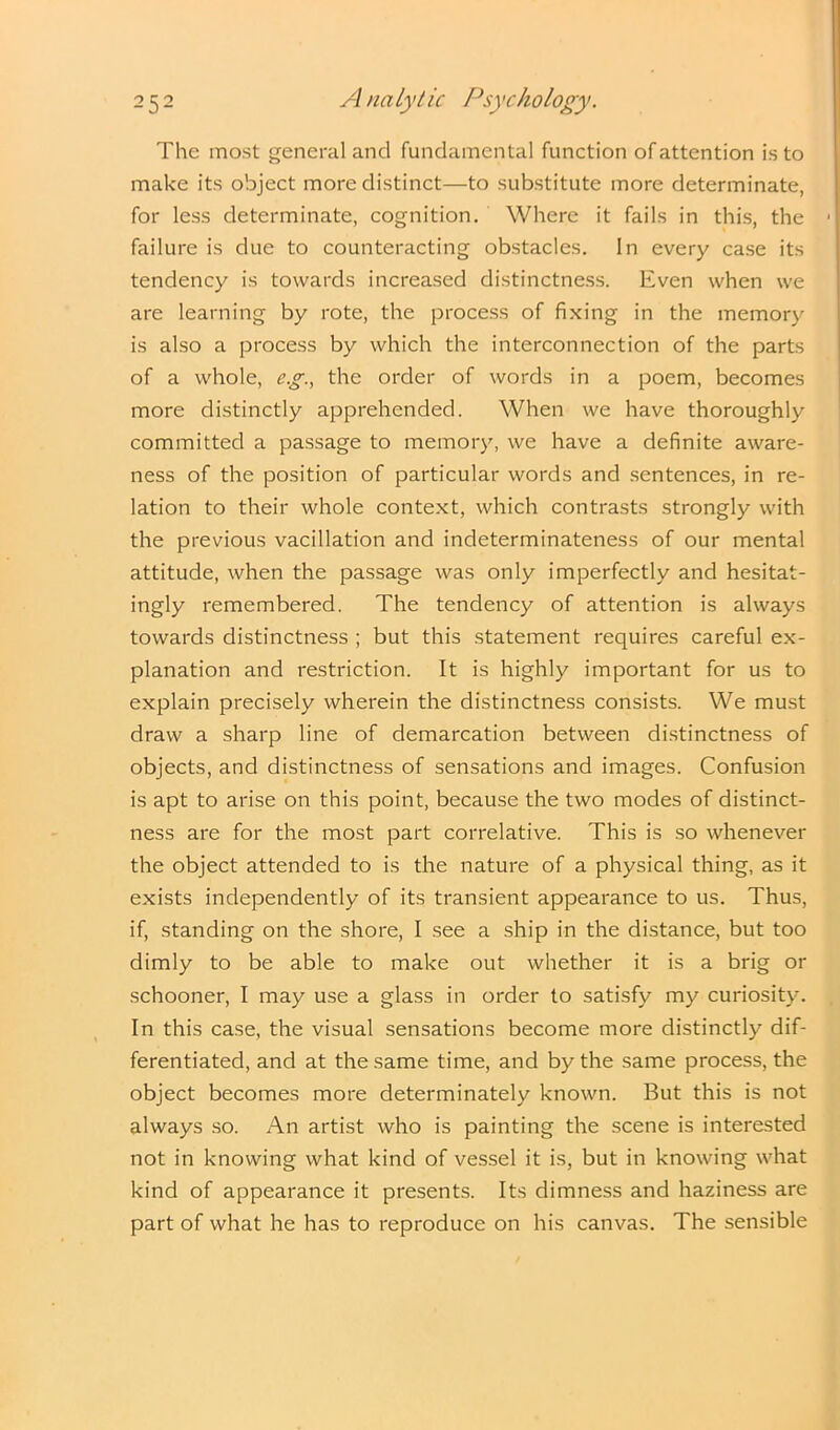 The most general and fundamental function of attention is to make its object more distinct—to substitute more determinate, for less determinate, cognition. Where it fails in this, the ■ failure is due to counteracting obstacles. In every case its tendency is towards increased distinctness. Even when we are learning by rote, the process of fixing in the memory is also a process by which the interconnection of the parts of a whole, e.g., the order of words in a poem, becomes more distinctly apprehended. When we have thoroughly committed a passage to memory, we have a definite aware- ness of the position of particular words and sentences, in re- lation to their whole context, which contrasts strongly with the previous vacillation and indeterminateness of our mental attitude, when the passage was only imperfectly and hesitat- ingly remembered. The tendency of attention is always towards distinctness ; but this statement requires careful ex- planation and restriction. It is highly important for us to explain precisely wherein the distinctness consists. We must draw a sharp line of demarcation between distinctness of objects, and distinctness of sensations and images. Confusion is apt to arise on this point, because the two modes of distinct- ness are for the most part correlative. This is so whenever the object attended to is the nature of a physical thing, as it exists independently of its transient appearance to us. Thus, if, standing on the shore, I see a ship in the distance, but too dimly to be able to make out whether it is a brig or schooner, I may use a glass in order to satisfy my curiosity. In this case, the visual sensations become more distinctly dif- ferentiated, and at the same time, and by the same process, the object becomes more determinately known. But this is not always so. An artist who is painting the scene is interested not in knowing what kind of vessel it is, but in knowing what kind of appearance it presents. Its dimness and haziness are part of what he has to reproduce on his canvas. The sensible