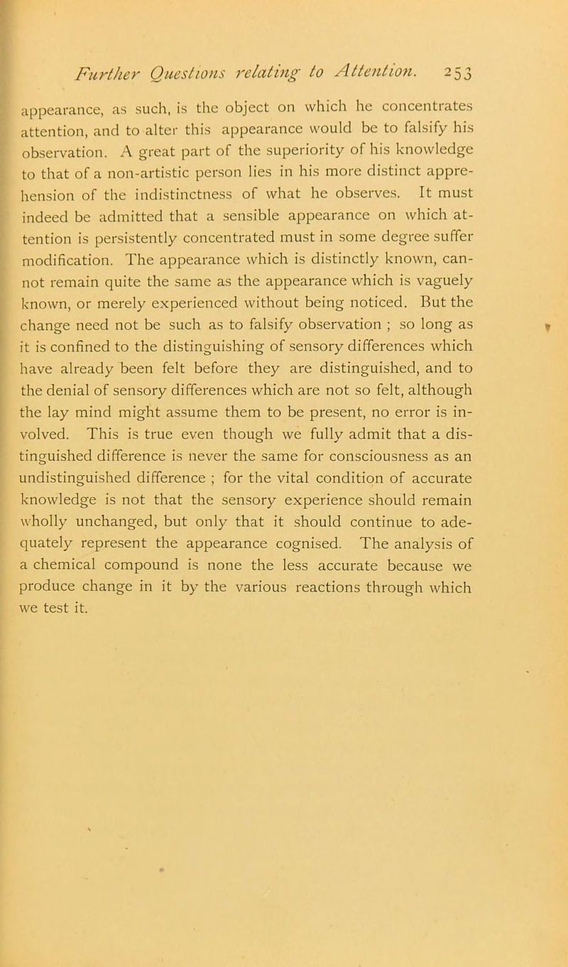 appearance, as such, is the object on which he concentrates attention, and to alter this appearance would be to falsify his observation. A great part of the superiority of his knowledge to that of a non-artistic person lies in his more distinct appre- hension of the indistinctness of what he observes. It must indeed be admitted that a sensible appearance on which at- tention is persistently concentrated must in some degree suffer modification. The appearance which is distinctly known, can- not remain quite the same as the appearance which is vaguely known, or merely experienced without being noticed. But the change need not be such as to falsify observation ; so long as it is confined to the distinguishing of sensory differences which have already been felt before they are distinguished, and to the denial of sensory differences which are not so felt, although the lay mind might assume them to be present, no error is in- volved. This is true even though we fully admit that a dis- tinguished difference is never the same for consciousness as an undistinguished difference ; for the vital condition of accurate knowledge is not that the sensory experience should remain wholly unchanged, but only that it should continue to ade- quately represent the appearance cognised. The analysis of a chemical compound is none the less accurate because we produce change in it by the various reactions through which we test it.
