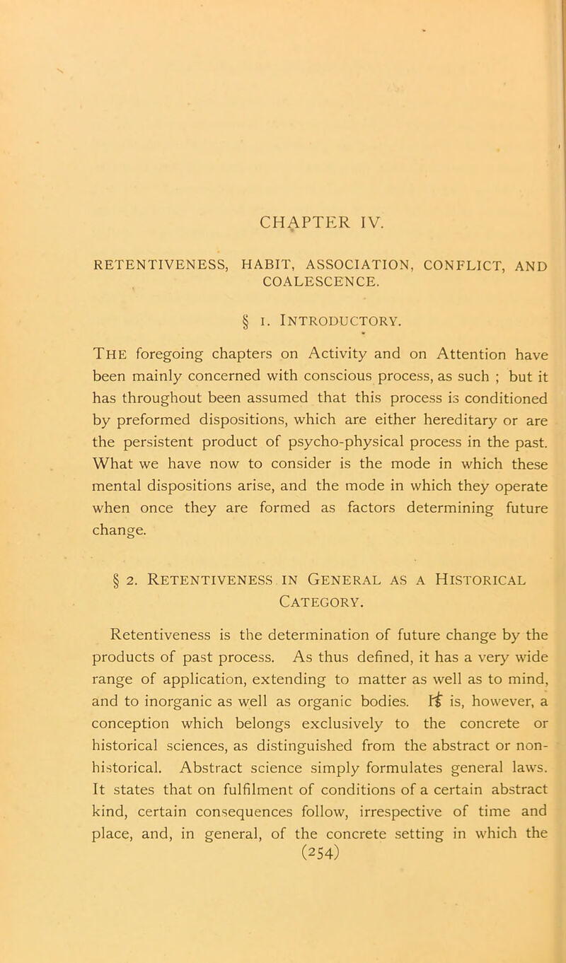 CHAPTER IV. RETENTIVENESS, HABIT, ASSOCIATION, CONFLICT, AND COALESCENCE. § I. INTRODUCTORY. The foregoing chapters on Activity and on Attention have been mainly concerned with conscious process, as such ; but it has throughout been assumed that this process is conditioned by preformed dispositions, which are either hereditary or are the persistent product of psycho-physical process in the past. What we have now to consider is the mode in which these mental dispositions arise, and the mode in which they operate when once they are formed as factors determining future change. § 2. Retentiveness in General as a Historical Category. Retentiveness is the determination of future change by the products of past process. As thus defined, it has a very wide range of application, extending to matter as well as to mind, and to inorganic as well as organic bodies. f$ is, however, a conception which belongs exclusively to the concrete or historical sciences, as distinguished from the abstract or non- historical. Abstract science simply formulates general laws. It states that on fulfilment of conditions of a certain abstract kind, certain consequences follow, irrespective of time and place, and, in general, of the concrete setting in which the