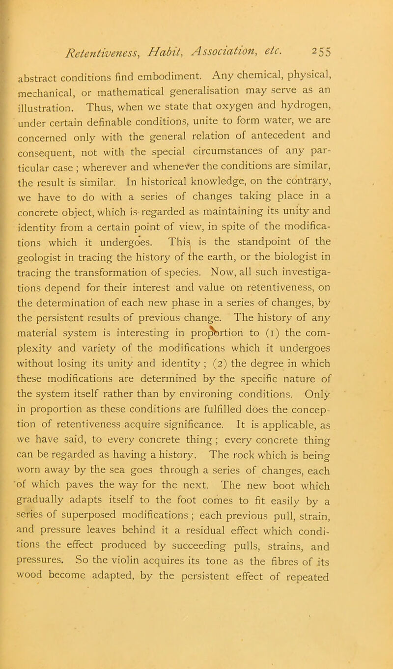 abstract conditions find embodiment. Any chemical, physical, mechanical, or mathematical generalisation may serve as an illustration. Thus, when we state that oxygen and hydrogen, under certain definable conditions, unite to form water, we are concerned only with the general relation of antecedent and consequent, not with the special circumstances of any par- ticular case ; wherever and whenever the conditions are similar, the result is similar. In historical knowledge, on the contrary, we have to do with a series of changes taking place in a concrete object, which is regarded as maintaining its unity and identity from a certain point of view, in spite of the modifica- tions which it undergoes. This is the standpoint of the geologist in tracing the history of the earth, or the biologist in tracing the transformation of species. Now, all such investiga- tions depend for their interest and value on retentiveness, on the determination of each new phase in a series of changes, by the persistent results of previous change. The history of any material system is interesting in proj5brtion to (1) the com- plexity and variety of the modifications which it undergoes without losing its unity and identity ; (2) the degree in which these modifications are determined by the specific nature of the system itself rather than by environing conditions. Only in proportion as these conditions are fulfilled does the concep- tion of retentiveness acquire significance. It is applicable, as we have said, to every concrete thing; every concrete thing can be regarded as having a history. The rock which is being worn away by the sea goes through a series of changes, each of which paves the way for the next. The new boot which gradually adapts itself to the foot comes to fit easily by a series of superposed modifications ; each previous pull, strain, and pressure leaves behind it a residual effect which condi- tions the effect produced by succeeding pulls, strains, and pressures. So the violin acquires its tone as the fibres of its wood become adapted, by the persistent effect of repeated
