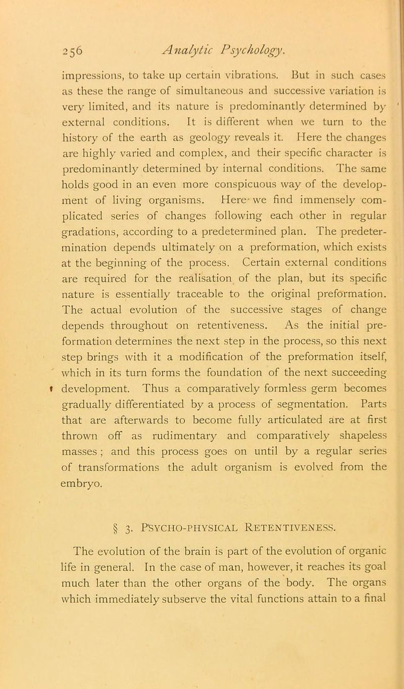 impressions, to take up certain vibrations. But in such cases as these the range of simultaneous and successive variation is very limited, and its nature is predominantly determined by external conditions. It is different when we turn to the history of the earth as geology reveals it. Here the changes are highly varied and complex, and their specific character is predominantly determined by internal conditions. The same holds good in an even more conspicuous way of the develop- ment of living organisms. Here- we find immensely com- plicated series of changes following each other in regular gradations, according to a predetermined plan. The predeter- mination depends ultimately on a preformation, which exists at the beginning of the process. Certain external conditions are required for the realisation of the plan, but its specific nature is essentially traceable to the original preformation. The actual evolution of the successive stages of change depends throughout on retentiveness. As the initial pre- formation determines the next step in the process, so this next step brings with it a modification of the preformation itself, which in its turn forms the foundation of the next succeeding development. Thus a comparatively formless germ becomes gradually differentiated by a process of segmentation. Parts that are afterwards to become fully articulated are at first thrown off as rudimentary and comparatively shapeless masses ; and this process goes on until by a regular series of transformations the adult organism is evolved from the embryo. § 3. PSYCHO-PHYSICAL RETENTIVENESS. The evolution of the brain is part of the evolution of organic life in general. In the case of man, however, it reaches its goal much later than the other organs of the body. The organs which immediately subserve the vital functions attain to a final