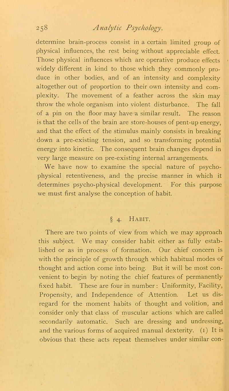 determine brain-process consist in a certain limited group of physical influences, the rest being without appreciable effect. Those physical influences which are operative produce effects widely different in kind to those which they commonly pro- duce in other bodies, and of an intensity and complexity altogether out of proportion to their own intensity and com- plexity. The movement of a feather across the skin may throw the whole organism into violent disturbance. The fall of a pin on the floor may have a similar result. The reason is that the cells of the brain are store-houses of pent-up energy, and that the effect of the stimulus mainly consists in breaking down a pre-existing tension, and so transforming potential energy into kinetic. The consequent brain changes depend in very large measure on pre-existing internal arrangements. We have now to examine the special nature of psycho- physical retentiveness, and the precise manner in which it determines psycho-physical development. For this purpose we must first analyse the conception of habit. § 4. Habit. There are two points of view from which we may approach this subject. We may consider habit either as fully estab- lished or as in process of formation. Our chief concern is with the principle of growth through which habitual modes of thought and action come into being. But it will be most con- venient to begin by noting the chief features of permanently fixed habit. These are four in number: Uniformity, Facility, Propensity, and Independence of Attention. Let us dis- regard for the moment habits of thought and volition, and consider only that class of muscular actions which are called secondarily automatic. Such are dressing and undressing, and the various forms of acquired manual dexterity. (1) It is obvious that these acts repeat themselves under similar con-