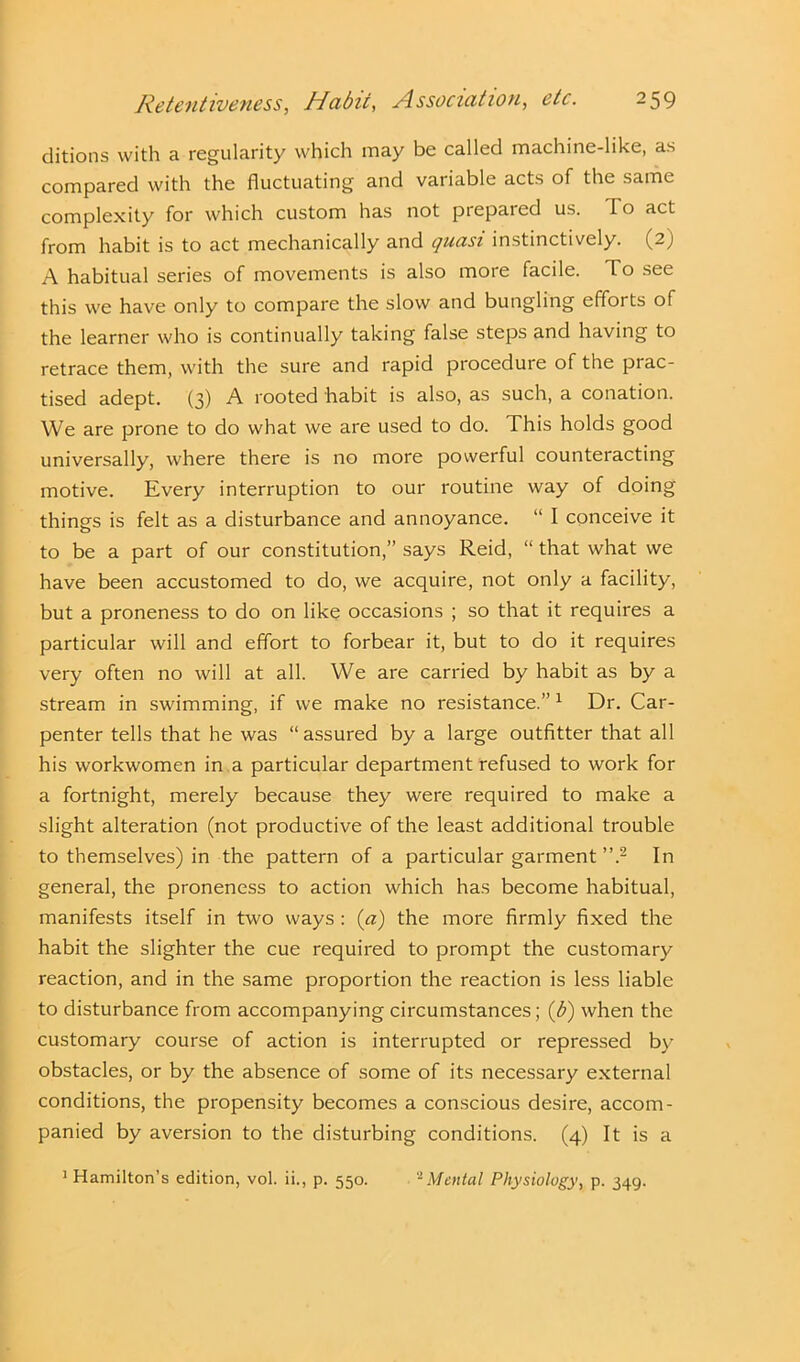 ditions with a regularity which may be called machine-like, as compared with the fluctuating and variable acts of the same complexity for which custom has not prepared us. To act from habit is to act mechanically and ijuasi instinctively. (2) A habitual series of movements is also more facile. To see this we have only to compare the slow and bungling efforts of the learner who is continually taking false steps and having to retrace them, with the sure and rapid procedure of the prac- tised adept. (3) A rooted habit is also, as such, a conation. We are prone to do what we are used to do. This holds good universally, where there is no more powerful counteracting motive. Every interruption to our routine way of doing things is felt as a disturbance and annoyance. “ I conceive it to be a part of our constitution,” says Reid, “ that what we have been accustomed to do, we acquire, not only a facility, but a proneness to do on like occasions ; so that it requires a particular will and effort to forbear it, but to do it requires very often no will at all. We are carried by habit as by a stream in swimming, if we make no resistance.” 1 Dr. Car- penter tells that he was “ assured by a large outfitter that all his workwomen in a particular department refused to work for a fortnight, merely because they were required to make a slight alteration (not productive of the least additional trouble to themselves) in the pattern of a particular garment ”.2 In general, the proneness to action which has become habitual, manifests itself in two ways : (a) the more firmly fixed the habit the slighter the cue required to prompt the customary reaction, and in the same proportion the reaction is less liable to disturbance from accompanying circumstances; (b) when the customary course of action is interrupted or repressed by obstacles, or by the absence of some of its necessary external conditions, the propensity becomes a conscious desire, accom- panied by aversion to the disturbing conditions. (4) It is a