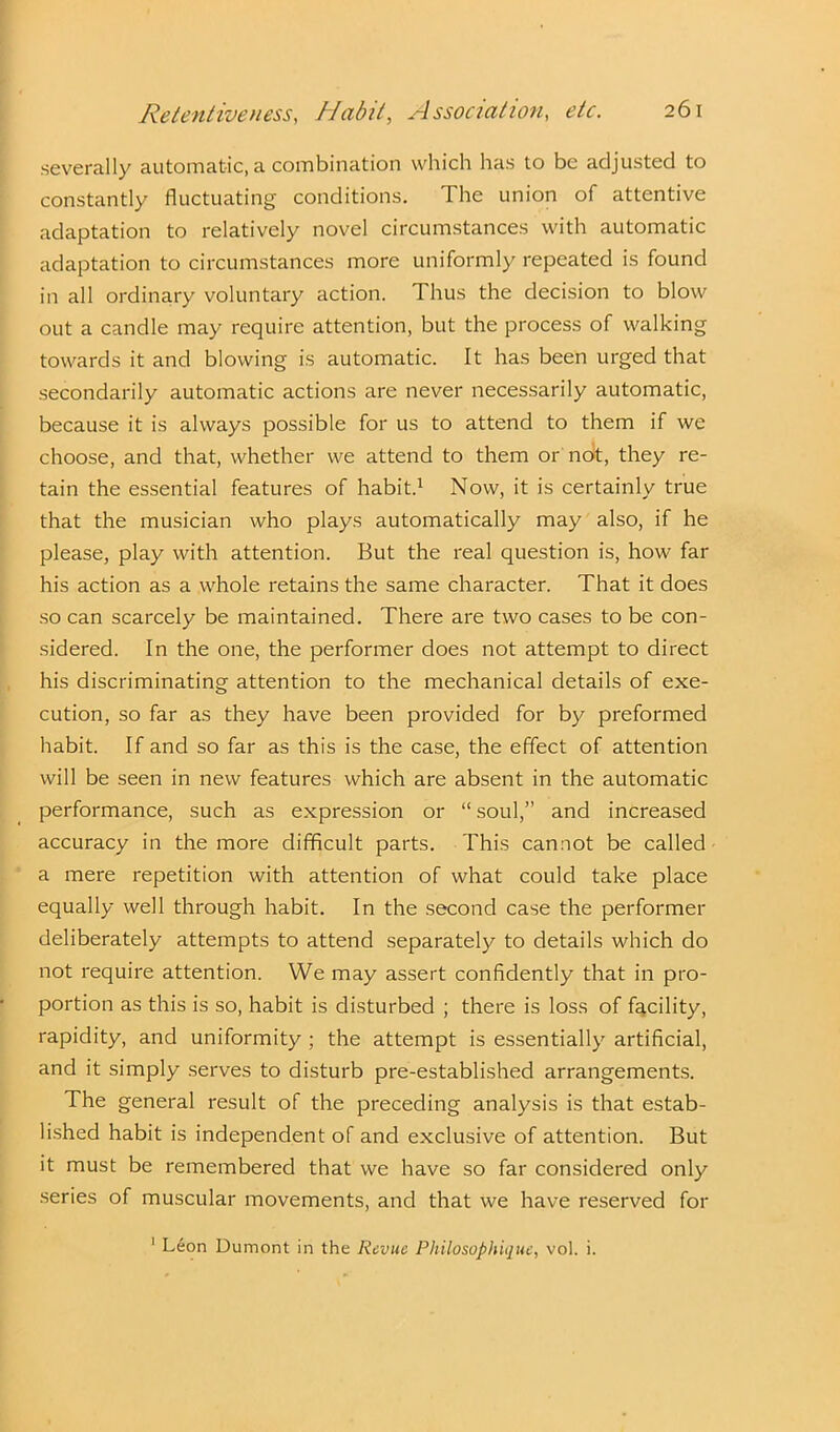 severally automatic, a combination which has to be adjusted to constantly fluctuating conditions. The union of attentive adaptation to relatively novel circumstances with automatic adaptation to circumstances more uniformly repeated is found in all ordinary voluntary action. Thus the decision to blow out a candle may require attention, but the process of walking towards it and blowing is automatic. It has been urged that secondarily automatic actions are never necessarily automatic, because it is always possible for us to attend to them if we choose, and that, whether we attend to them or not, they re- tain the essential features of habit.1 Now, it is certainly true that the musician who plays automatically may also, if he please, play with attention. But the real question is, how far his action as a whole retains the same character. That it does so can scarcely be maintained. There are two cases to be con- sidered. In the one, the performer does not attempt to direct his discriminating attention to the mechanical details of exe- cution, so far as they have been provided for by preformed habit. If and so far as this is the case, the effect of attention will be seen in new features which are absent in the automatic performance, such as expression or “ soul,” and increased accuracy in the more difficult parts. This cannot be called a mere repetition with attention of what could take place equally well through habit. In the second case the performer deliberately attempts to attend separately to details which do not require attention. We may assert confidently that in pro- portion as this is so, habit is disturbed ; there is loss of facility, rapidity, and uniformity ; the attempt is essentially artificial, and it simply serves to disturb pre-established arrangements. The general result of the preceding analysis is that estab- lished habit is independent of and exclusive of attention. But it must be remembered that we have so far considered only series of muscular movements, and that we have reserved for