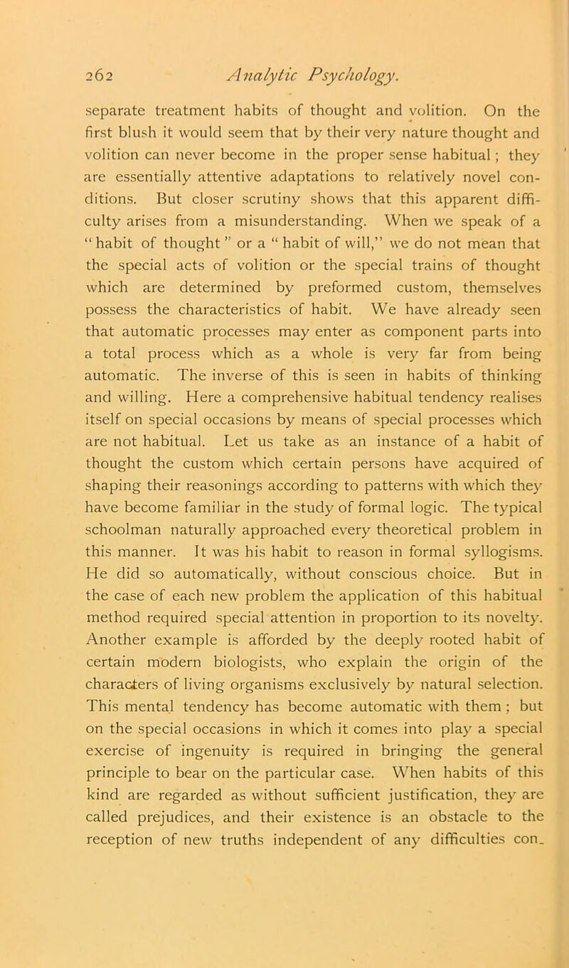 separate treatment habits of thought and volition. On the first blush it would seem that by their very nature thought and volition can never become in the proper sense habitual ; they are essentially attentive adaptations to relatively novel con- ditions. But closer scrutiny shows that this apparent diffi- culty arises from a misunderstanding. When we speak of a “ habit of thought ” or a “ habit of will,” we do not mean that the special acts of volition or the special trains of thought which are determined by preformed custom, themselves possess the characteristics of habit. We have already seen that automatic processes may enter as component parts into a total process which as a whole is very far from being automatic. The inverse of this is seen in habits of thinking and willing. Here a comprehensive habitual tendency realises itself on special occasions by means of special processes which are not habitual. Let us take as an instance of a habit of thought the custom which certain persons have acquired of shaping their reasonings according to patterns with which they have become familiar in the study of formal logic. The typical schoolman naturally approached every theoretical problem in this manner. It was his habit to reason in formal syllogisms. He did so automatically, without conscious choice. But in the case of each new problem the application of this habitual method required special attention in proportion to its novelty. Another example is afforded by the deeply rooted habit of certain modern biologists, who explain the origin of the characters of living organisms exclusively by natural selection. This mental tendency has become automatic with them ; but on the special occasions in which it comes into play a special exercise of ingenuity is required in bringing the general principle to bear on the particular case. When habits of this kind are regarded as without sufficient justification, they are called prejudices, and their existence is an obstacle to the reception of new truths independent of any difficulties con.