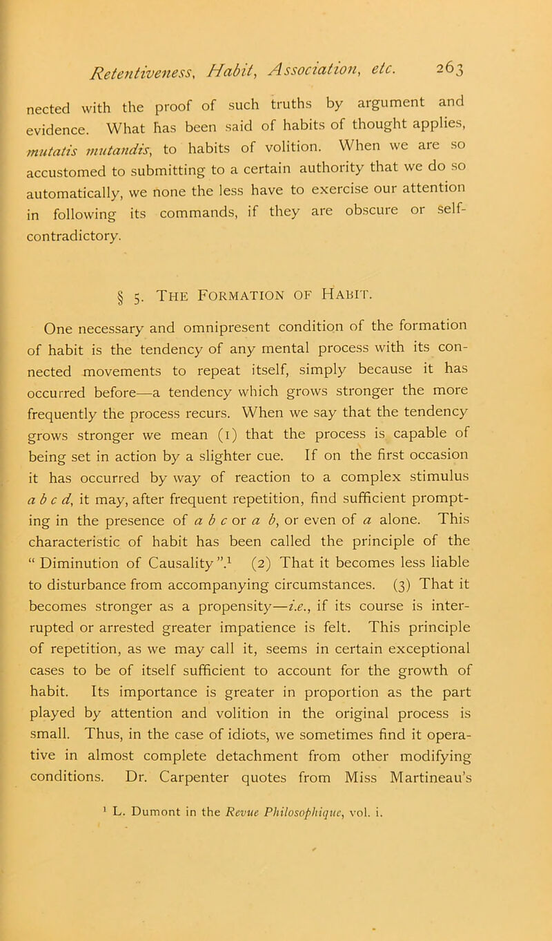 nected with the proof of such truths by argument and evidence. What has been said of habits of thought applies, mutatis mutandis, to habits of volition. When we are so accustomed to submitting to a certain authority that we do so automatically, we none the less have to exercise oui attention in following its commands, if they are obscure or self- contradictory. § 5. The Formation of Habit. One necessary and omnipresent condition of the formation of habit is the tendency of any mental process with its con- nected movements to repeat itself, simply because it has occurred before—a tendency which grows stronger the more frequently the process recurs. When we say that the tendency grows stronger we mean (1) that the process is capable of being set in action by a slighter cue. If on the first occasion it has occurred by way of reaction to a complex stimulus abed, it may, after frequent repetition, find sufficient prompt- ing in the presence of a b c or a b, or even of a alone. This characteristic of habit has been called the principle of the “ Diminution of Causality ”.x (2) That it becomes less liable to disturbance from accompanying circumstances. (3) That it becomes stronger as a propensity—i.e., if its course is inter- rupted or arrested greater impatience is felt. This principle of repetition, as we may call it, seems in certain exceptional cases to be of itself sufficient to account for the growth of habit. Its importance is greater in proportion as the part played by attention and volition in the original process is small. Thus, in the case of idiots, we sometimes find it opera- tive in almost complete detachment from other modifying conditions. Dr. Carpenter quotes from Miss Martineau’s