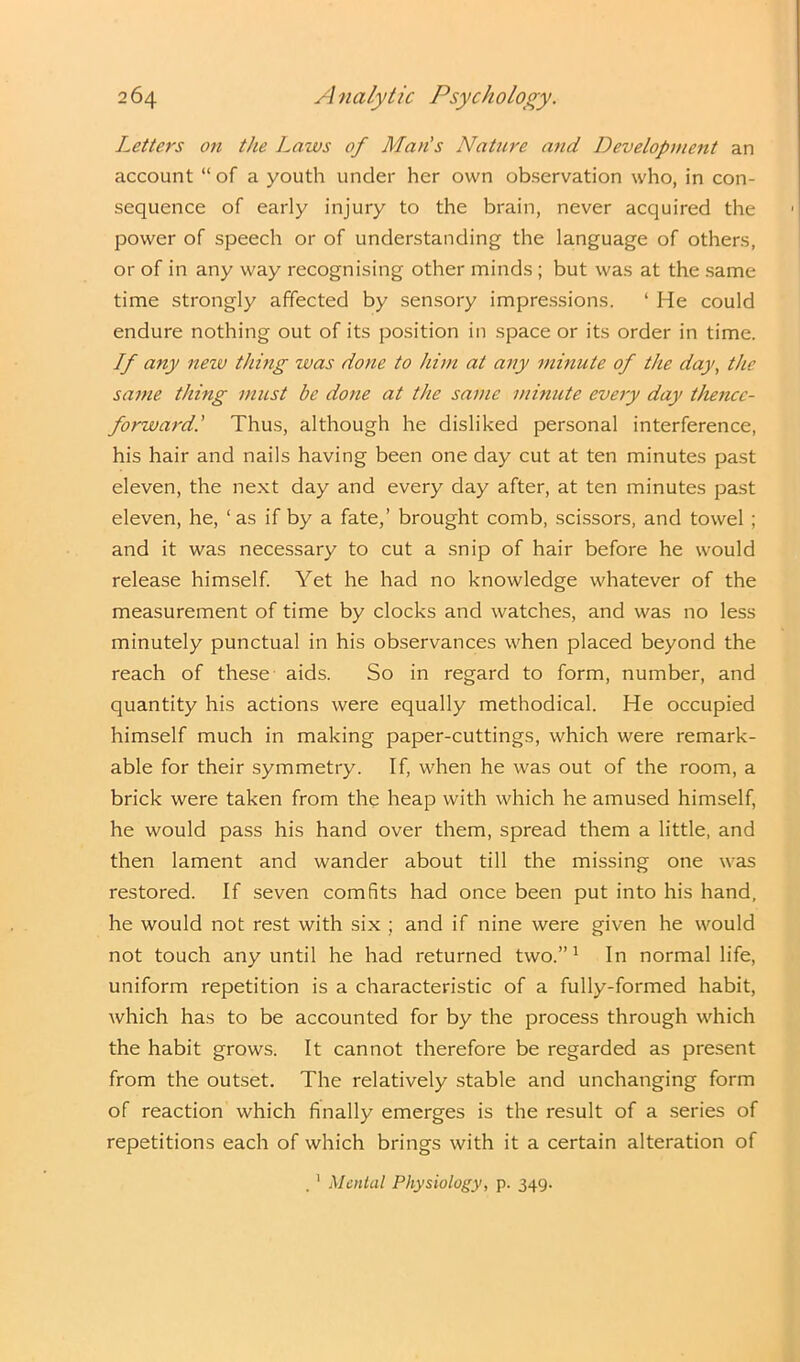 Letters on the Laws of Man's Nature and Development an account “ of a youth under her own observation who, in con- sequence of early injury to the brain, never acquired the power of speech or of understanding the language of others, or of in any way recognising other minds ; but was at the same time strongly affected by sensory impressions. ‘ He could endure nothing out of its position in space or its order in time. If any neiv thing was done to him at any mmute of the day, the same thing must be done at the same minute every day thence- forward.' Thus, although he disliked personal interference, his hair and nails having been one day cut at ten minutes past eleven, the next day and every day after, at ten minutes past eleven, he, ‘ as if by a fate,’ brought comb, scissors, and towel ; and it was necessary to cut a snip of hair before he would release himself. Yet he had no knowledge whatever of the measurement of time by clocks and watches, and was no less minutely punctual in his observances when placed beyond the reach of these aids. So in regard to form, number, and quantity his actions were equally methodical. He occupied himself much in making paper-cuttings, which were remark- able for their symmetry. If, when he was out of the room, a brick were taken from the heap with which he amused himself, he would pass his hand over them, spread them a little, and then lament and wander about till the missing one was restored. If seven comfits had once been put into his hand, he would not rest with six ; and if nine were given he would not touch any until he had returned two.”1 In normal life, uniform repetition is a characteristic of a fully-formed habit, which has to be accounted for by the process through which the habit grows. It cannot therefore be regarded as present from the outset. The relatively stable and unchanging form of reaction which finally emerges is the result of a series of repetitions each of which brings with it a certain alteration of