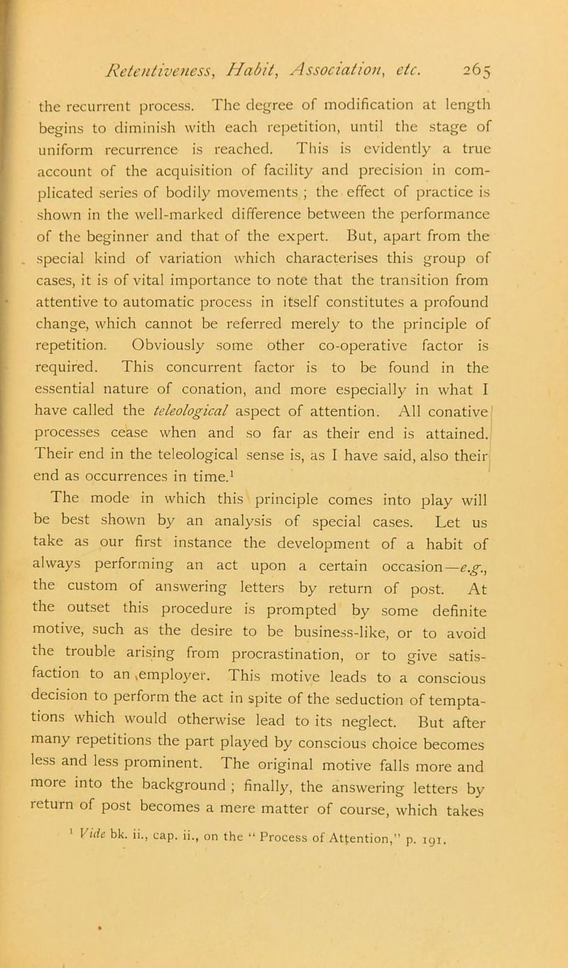 the recurrent process. The degree of modification at length begins to diminish with each repetition, until the stage of uniform recurrence is reached. This is evidently a true account of the acquisition of facility and precision in com- plicated series of bodily movements ; the effect of practice is shown in the well-marked difference between the performance of the beginner and that of the expert. But, apart from the . special kind of variation which characterises this group of cases, it is of vital importance to note that the transition from attentive to automatic process in itself constitutes a profound change, which cannot be referred merely to the principle of repetition. Obviously some other co-operative factor is required. This concurrent factor is to be found in the essential nature of conation, and more especially in what I have called the teleological aspect of attention. All conative processes cease when and so far as their end is attained. Their end in the teleological sense is, as I have said, also their end as occurrences in time.1 The mode in which this principle comes into play will be best shown by an analysis of special cases. Let us take as our first instance the development of a habit of always performing an act upon a certain occasion—e.g., the custom of answering letters by return of post. At the outset this procedure is prompted by some definite motive, such as the desire to be business-like, or to avoid the trouble arising from procrastination, or to give satis- faction to an ,employer. This motive leads to a conscious decision to perform the act in spite of the seduction of tempta- tions which would otherwise lead to its neglect. But after many repetitions the part played by conscious choice becomes less and less prominent. The original motive falls more and more into the background ; finally, the answering letters by leturn of post becomes a mere matter of course, which takes p. 191.