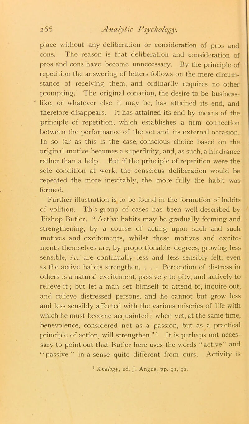 place without any deliberation or consideration of pros and cons. The reason is that deliberation and consideration of pros and cons have become unnecessary. By the principle of repetition the answering of letters follows on the mere circum- stance of receiving them, and ordinarily requires no other prompting. The original conation, the desire to be business- ’ like, or whatever else it may be, has attained its end, and therefore disappears. It has attained its end by means of the principle of repetition, which establishes a firm connection between the performance of the act and its external occasion. In so far as this is the case, conscious choice based on the original motive becomes a superfluity, and, as such, a hindrance rather than a help. But if the principle of repetition were the sole condition at work, the conscious deliberation would be repeated the more inevitably, the more fully the habit was formed. Further illustration is to be found in the formation of habits of volition. This group of cases has been well described by- Bishop Butler. “ Active habits may be gradually forming and strengthening, by a course of acting upon such and such motives and excitements, whilst these motives and excite- ments themselves are, by proportionable degrees, growing less sensible, i.e., are continually less and less sensibly felt, even as the active habits strengthen. . . . Perception of distress in others is a natural excitement, passively to pity, and actively to relieve it; but let a man set himself to attend to, inquire out, and relieve distressed persons, and he cannot but grow less and less sensibly affected with the various miseries of life with which he must become acquainted ; when yet, at the same time, benevolence, considered not as a passion, but as a practical principle of action, will strengthen.”1 It is perhaps not neces- sary to point out that Butler here uses the words “active” and “ passive ” in a sense quite different from ours. Activity is 1 Analogy, ed. J. Angus, pp. 91, 92.