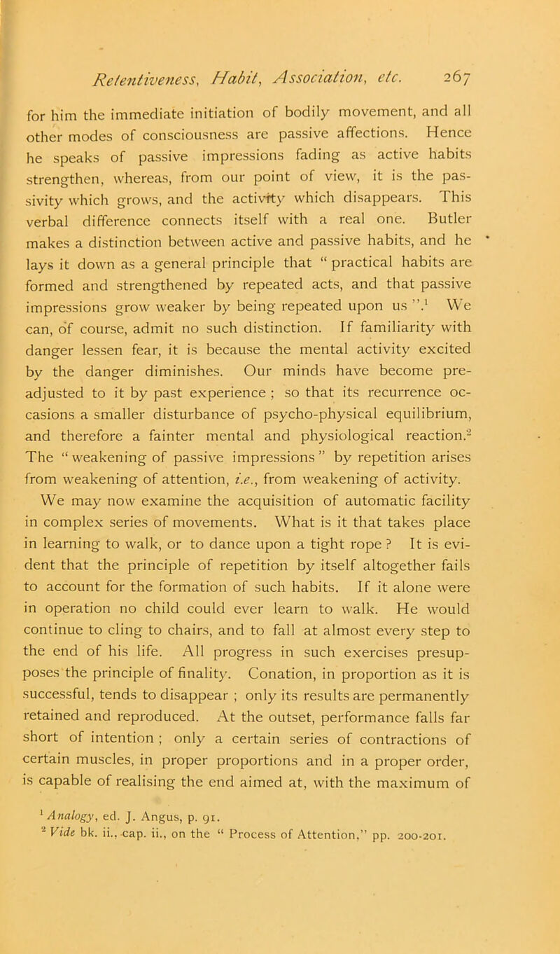 for him the immediate initiation of bodily movement, and all other modes of consciousness are passive affections. Hence he speaks of passive impressions fading as active habits strengthen, whereas, from our point of view, it is the pas- sivity which grows, and the activity which disappears. This verbal difference connects itself with a real one. Butler makes a distinction between active and passive habits, and he lays it down as a general principle that “ practical habits are formed and strengthened by repeated acts, and that passive impressions grow weaker by being repeated upon us ”.1 We can, of course, admit no such distinction. If familiarity with danger lessen fear, it is because the mental activity excited by the danger diminishes. Our minds have become pre- adjusted to it by past experience ; so that its recurrence oc- casions a smaller disturbance of psycho-physical equilibrium, and therefore a fainter mental and physiological reaction.'2 The “ weakening of passive impressions” by repetition arises from weakening of attention, i.e., from weakening of activity. We may now examine the acquisition of automatic facility in complex series of movements. What is it that takes place in learning to walk, or to dance upon a tight rope ? It is evi- dent that the principle of repetition by itself altogether fails to account for the formation of such habits. If it alone were in operation no child could ever learn to walk. He would continue to cling to chairs, and to fall at almost every step to the end of his life. All progress in such exercises presup- poses the principle of finality. Conation, in proportion as it is successful, tends to disappear ; only its results are permanently retained and reproduced. At the outset, performance falls far short of intention ; only a certain series of contractions of certain muscles, in proper proportions and in a proper order, is capable of realising the end aimed at, with the maximum of 1 Analogy, ed. J. Angus, p. 91. ■ Vide bk. ii.,-cap. ii., on the “ Process of Attention.” pp. 200-201.
