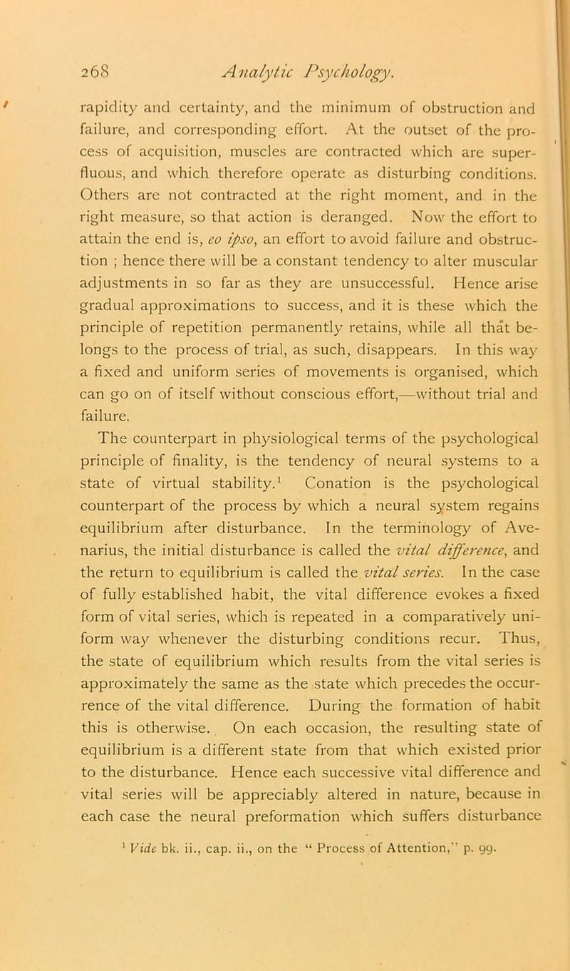 rapidity and certainty, and the minimum of obstruction and failure, and corresponding effort. At the outset of the pro- cess of acquisition, muscles are contracted which are super- fluous, and which therefore operate as disturbing conditions. Others are not contracted at the right moment, and in the right measure, so that action is deranged. Now the effort to attain the end is, eo ipso, an effort to avoid failure and obstruc- tion ; hence there will be a constant tendency to alter muscular adjustments in so far as they are unsuccessful. Hence arise gradual approximations to success, and it is these which the principle of repetition permanently retains, while all that be- longs to the process of trial, as such, disappears. In this way a fixed and uniform series of movements is organised, which can go on of itself without conscious effort,—without trial and failure. The counterpart in physiological terms of the psychological principle of finality, is the tendency of neural systems to a state of virtual stability.1 Conation is the psychological counterpart of the process by which a neural system regains equilibrium after disturbance. In the terminology of Ave- narius, the initial disturbance is called the vital difference, and the return to equilibrium is called the vital series. In the case of fully established habit, the vital difference evokes a fixed form of vital series, which is repeated in a comparatively uni- form way whenever the disturbing conditions recur. Thus, the state of equilibrium which results from the vital series is approximately the same as the state which precedes the occur- rence of the vital difference. During the formation of habit this is otherwise. On each occasion, the resulting state of equilibrium is a different state from that which existed prior to the disturbance. Hence each successive vital difference and vital series will be appreciably altered in nature, because in each case the neural preformation which suffers disturbance