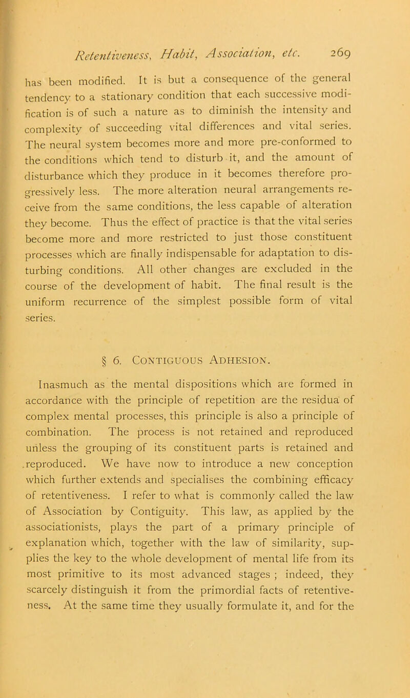 has been modified. It is but a consequence of the general tendency to a stationary condition that each successive modi- fication is of such a nature as to diminish the intensity and complexity of succeeding vital differences and vital series. The neural system becomes more and more pre-conformed to the conditions which tend to disturb it, and the amount of disturbance which they produce in it becomes therefore pro- gressively less. The more alteration neural arrangements re- ceive from the same conditions, the less capable of alteration they become. Thus the effect of practice is that the vital series become more and more restricted to just those constituent processes which are finally indispensable for adaptation to dis- turbing conditions. All other changes are excluded in the course of the development of habit. The final result is the uniform recurrence of the simplest possible form of vital series. § 6. Contiguous Adhesion. Inasmuch as the mental dispositions which are formed in accordance with the principle of repetition are the residua of complex mental processes, this principle is also a principle of combination. The process is not retained and reproduced unless the grouping of its constituent parts is retained and .reproduced. We have now to introduce a new conception which further extends and specialises the combining efficacy of retentiveness. I refer to what is commonly called the law of Association by Contiguity. This law, as applied by the associationists, plays the part of a primary principle of explanation which, together with the law of similarity, sup- plies the key to the whole development of mental life from its most primitive to its most advanced stages ; indeed, they scarcely distinguish it from the primordial facts of retentive- ness. At the same time they usually formulate it, and for the