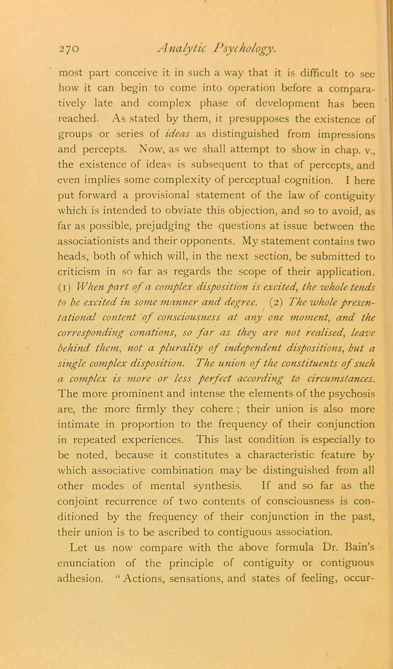 most part conceive it in such a way that it is difficult to see how it can begin to come into operation before a compara- tively late and complex phase of development has been reached. As stated by them, it presupposes the existence of groups or series of ideas as distinguished from impressions and percepts. Now, as we shall attempt to show in chap, v., the existence of ideas is subsequent to that of percepts, and even implies some complexity of perceptual cognition. I here put forward a provisional statement of the law of contiguity which is intended to obviate this objection, and so to avoid, as far as possible, prejudging the questions at issue between the associationists and their opponents. My statement contains two heads, both of which will, in the next section, be submitted to criticism in so far as regards the scope of their application. (i) When part of a complex disposition is excited, the whole tends to be excited in some manner and degree. (2) The whole presen- tational content of consciousness at any one moment, and the corresponding conations, so far as they are not realised, leave behind them, not a plurality of independent dispositions, but a single complex disposition. The union of the constituents of such a complex is more or less perfect according to circumstances. The more prominent and intense the elements of the psychosis are, the more firmly they cohere ; their union is also more intimate in proportion to the frequency of their conjunction in repeated experiences. This last condition is especially to be noted, because it constitutes a characteristic feature by which associative combination may be distinguished from all other modes of mental synthesis. If and so far as the conjoint recurrence of two contents of consciousness is con- ditioned by the frequency of their conjunction in the past, their union is to be ascribed to contiguous association. Let us now compare with the above formula Dr. Bain’s enunciation of the principle of contiguity or contiguous adhesion. “ Actions, sensations, and states of feeling, occur-