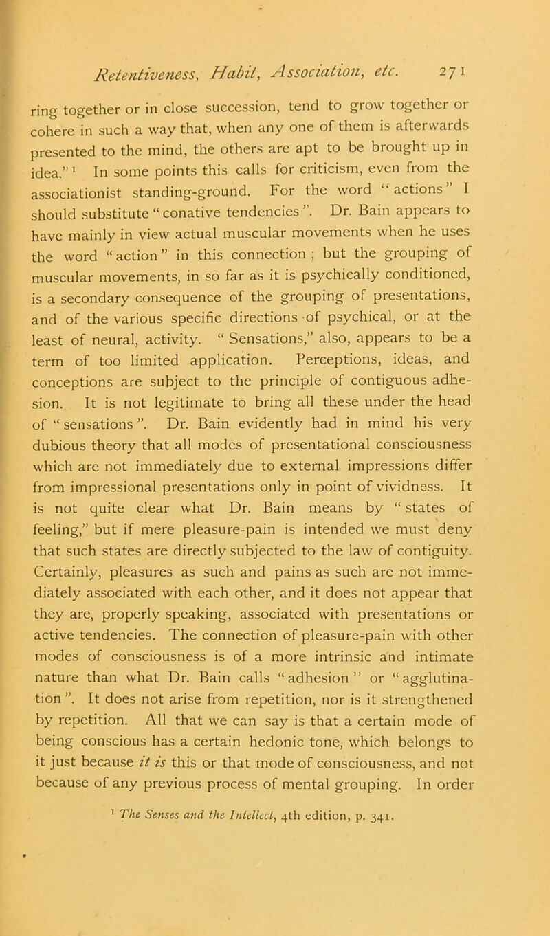 ring together or in close succession, tend to grow together or cohere in such a. way that, when any one of them is afterwards presented to the mind, the others are apt to be brought up in idea.” 1 In some points this calls for criticism, even from the associationist standing-ground. For the word “actions” I should substitute “ conative tendencies ’. Dr. Bain appears to have mainly in view actual muscular movements when he uses the word “ action ” in this connection ; but the grouping of muscular movements, in so far as it is psychically conditioned, is a secondary consequence of the grouping of presentations, and of the various specific directions of psychical, or at the least of neural, activity. “ Sensations,” also, appears to be a term of too limited application. Perceptions, ideas, and conceptions are subject to the principle of contiguous adhe- sion. It is not legitimate to bring all these under the head of “ sensations ”. Dr. Bain evidently had in mind his very dubious theory that all modes of presentational consciousness which are not immediately due to external impressions differ from impressional presentations only in point of vividness. It is not quite clear what Dr. Bain means by “ states of feeling,” but if mere pleasure-pain is intended we must deny that such states are directly subjected to the law of contiguity. Certainly, pleasures as such and pains as such are not imme- diately associated with each other, and it does not appear that they are, properly speaking, associated with presentations or active tendencies. The connection of pleasure-pain with other modes of consciousness is of a more intrinsic and intimate nature than what Dr. Bain calls “adhesion” or “ agglutina- tion ”. It does not arise from repetition, nor is it strengthened by repetition. All that we can say is that a certain mode of being conscious has a certain hedonic tone, which belongs to it just because it is this or that mode of consciousness, and not because of any previous process of mental grouping. In order