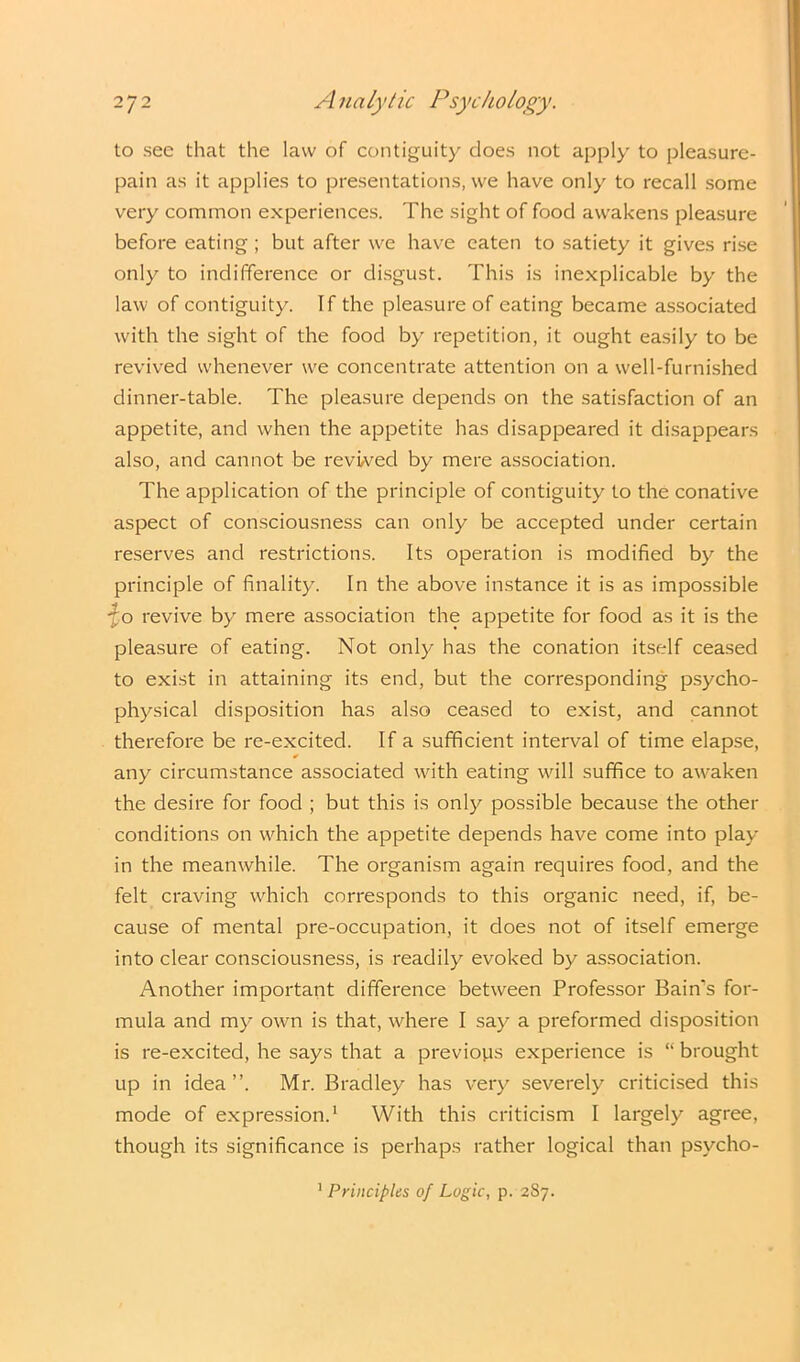 to see that the law of contiguity does not apply to pleasure- pain as it applies to presentations, we have only to recall some very common experiences. The sight of food awakens pleasure before eating; but after we have eaten to satiety it gives rise only to indifference or disgust. This is inexplicable by the law of contiguity. If the pleasure of eating became associated with the sight of the food by repetition, it ought easily to be revived whenever we concentrate attention on a well-furnished dinner-table. The pleasure depends on the satisfaction of an appetite, and when the appetite has disappeared it disappears also, and cannot be revived by mere association. The application of the principle of contiguity to the conative aspect of consciousness can only be accepted under certain reserves and restrictions. Its operation is modified by the principle of finality. In the above instance it is as impossible ■fo revive by mere association the appetite for food as it is the pleasure of eating. Not only has the conation itself ceased to exist in attaining its end, but the corresponding psycho- physical disposition has also ceased to exist, and cannot therefore be re-excited. If a sufficient interval of time elapse, * any circumstance associated with eating wall suffice to awaken the desire for food ; but this is only possible because the other conditions on which the appetite depends have come into play in the meanwhile. The organism again requires food, and the felt craving which corresponds to this organic need, if, be- cause of mental pre-occupation, it does not of itself emerge into clear consciousness, is readily evoked by association. Another important difference between Professor Bain's for- mula and my own is that, wffiere I say a preformed disposition is re-excited, he says that a previous experience is “ brought up in idea”. Mr. Bradley has very severely criticised this mode of expression.1 With this criticism I largely agree, though its significance is perhaps rather logical than psycho- 1 Principles of Logic, p. 287.