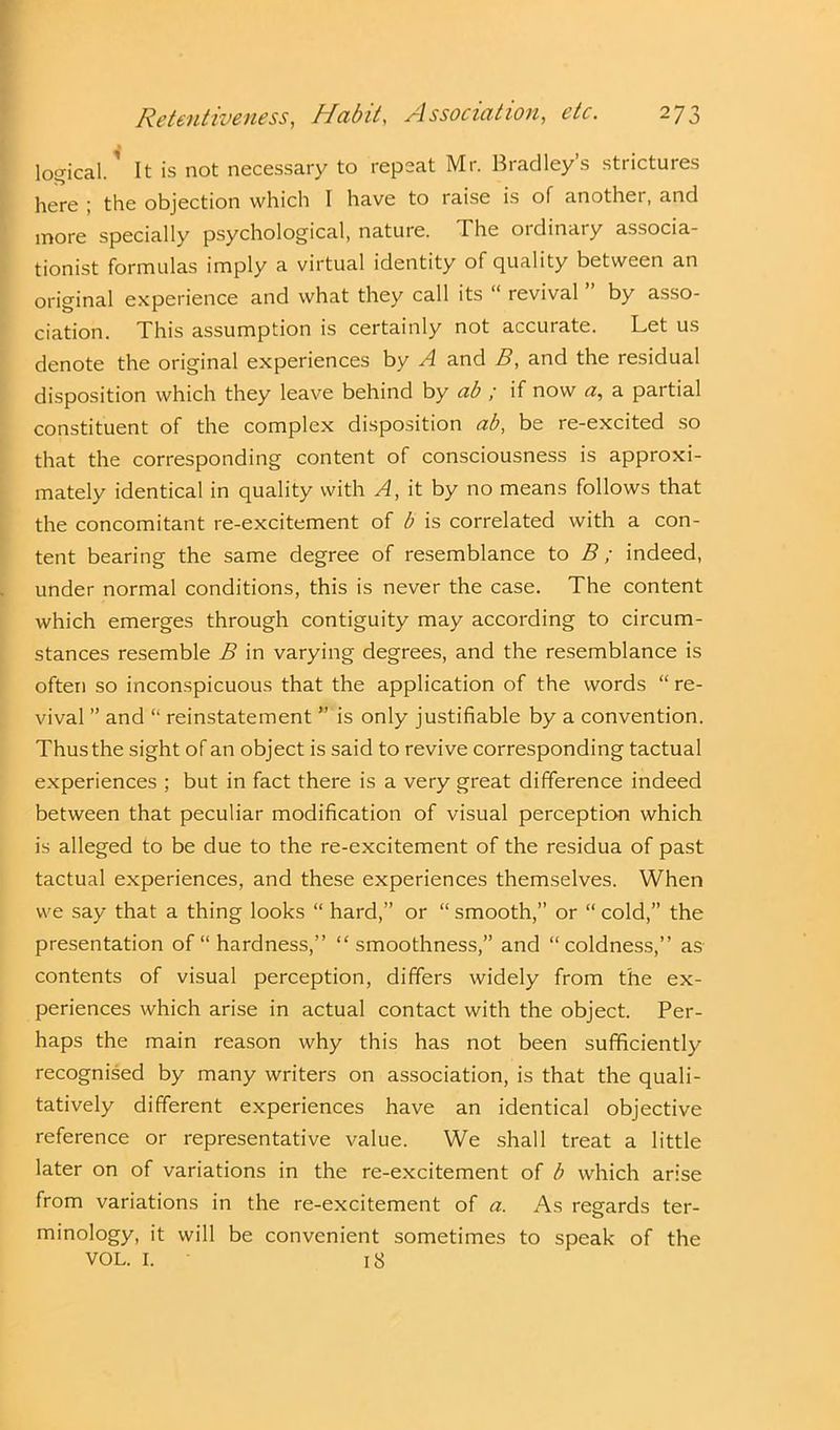 logical.1 It is not necessary to repeat Mr. Bradley’s strictures here ; the objection which I have to raise is of another, and more specially psychological, nature. The ordinary associa- tion^ formulas imply a virtual identity of quality between an original experience and what they call its “ revival by asso- ciation. This assumption is certainly not accurate. Let us denote the original experiences by A and B, and the residual disposition which they leave behind by ab ; if now a, a partial constituent of the complex disposition ab, be re-excited so that the corresponding content of consciousness is approxi- mately identical in quality with A, it by no means follows that the concomitant re-excitement of b is correlated with a con- tent bearing the same degree of resemblance to B; indeed, under normal conditions, this is never the case. The content which emerges through contiguity may according to circum- stances resemble B in varying degrees, and the resemblance is often so inconspicuous that the application of the words “ re- vival ” and “ reinstatement ” is only justifiable by a convention. Thus the sight of an object is said to revive corresponding tactual experiences ; but in fact there is a very great difference indeed between that peculiar modification of visual perception which is alleged to be due to the re-excitement of the residua of past tactual experiences, and these experiences themselves. When we say that a thing looks “ hard,” or “ smooth,” or “ cold,” the presentation of “ hardness,” “smoothness,” and “coldness,” as contents of visual perception, differs widely from the ex- periences which arise in actual contact with the object. Per- haps the main reason why this has not been sufficiently recognised by many writers on association, is that the quali- tatively different experiences have an identical objective reference or representative value. We shall treat a little later on of variations in the re-excitement of b which arise from variations in the re-excitement of a. As regards ter- minology, it will be convenient sometimes to speak of the VOL. I. 18