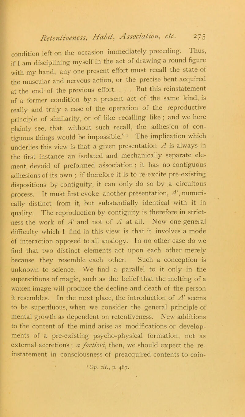 condition left on the occasion immediately preceding. Thus, if I am disciplining myself in the act of drawing a round figure with my hand, any one present effort must recall the state of the muscular and nervous action, or the precise bent acquired at the end-of the previous effort. . . . But this reinstatement of a former condition by a present act of the same kind, is really and truly a case of the operation of the reproductive principle of similarity, or of like recalling like ; and we here plainly see, that, without such recall, the adhesion of con- tiguous things would be impossible.” 1 The implication which underlies this view is that a given presentation A is always in the first instance an isolated and mechanically separate ele- ment, devoid of preformed association ; it has no contiguous adhesions of its own ; if therefore it is to re-excite pre-existing dispositions by contiguity, it can only do so by a circuitous process. It must first evoke another presentation, A', numeri- cally distinct from it, but substantially identical with it in quality. The reproduction by contiguity is therefore in strict- ness the work of A’ and not of A at all. Now one general difficulty which I find in this view is that it involves a mode of interaction opposed to all analogy. In no other case do we find that two distinct elements act upon each other merely because they resemble each other. Such a conception is unknown to science. We find a parallel to it only in the superstitions of magic, such as the belief that the melting of a waxen image will produce the decline and death of the person it resembles. In the next place, the introduction of A' seems to be superfluous, when we consider the general principle of mental growth as dependent on retentiveness. New additions to the content of the mind arise as modifications or develop- ments of a pre-existing psycho-physical formation, not as external accretions ; a fortiori, then, we should expect the re- instatement in consciousness of preacquired contents to coin-