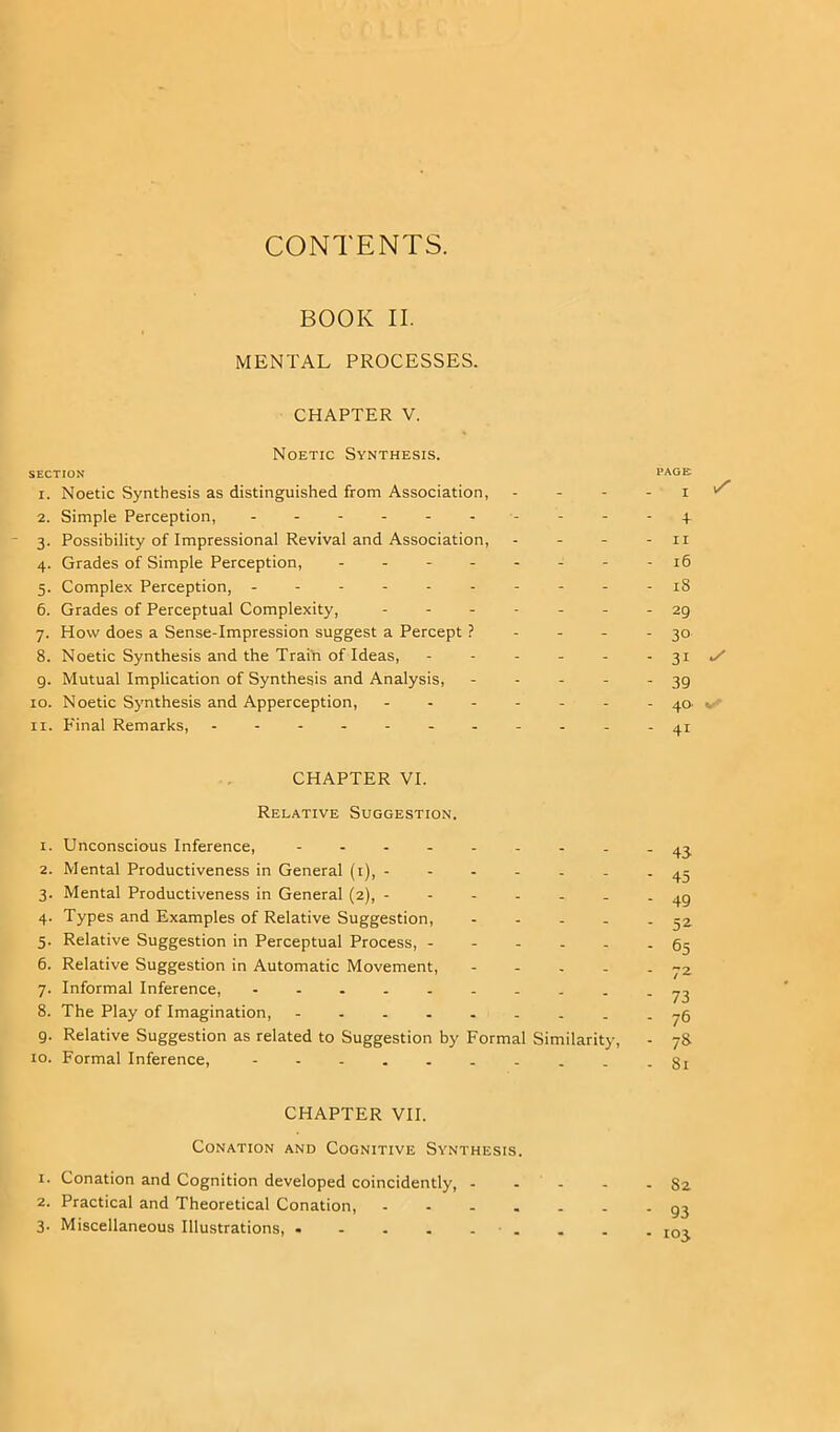 CONTENTS. BOOK II. MENTAL PROCESSES. CHAPTER V. Noetic Synthesis. SECTION 1. Noetic Synthesis as distinguished from Association, 2. Simple Perception, ------- 3. Possibility of Impressional Revival and Association, 4. Grades of Simple Perception, - 5. Complex Perception, ------- 6. Grades of Perceptual Complexity, - 7. How does a Sense-Impression suggest a Percept ? 8. Noetic Synthesis and the Train of Ideas, 9. Mutual Implication of Synthesis and Analysis, 10. Noetic Synthesis and Apperception, - 11. Final Remarks, - PAGE 1 ^ 4 11 16 18 29 30 31 39 40 v 41 CHAPTER VI. Relative Suggestion. 1. Unconscious Inference, -------- 2. Mental Productiveness in General (1), ------ 3. Mental Productiveness in General (2), ------ 4. Types and Examples of Relative Suggestion, - 5. Relative Suggestion in Perceptual Process, - 6. Relative Suggestion in Automatic Movement, - 7. Informal Inference, 8. The Play of Imagination, 9. Relative Suggestion as related to Suggestion by Formal Similarity, 10. Formal Inference, 43 45 49 52 65 72 73 76 7& 81 CHAPTER VII. Conation and Cognitive Synthesis. 1. Conation and Cognition developed coincidently, 82 2. Practical and Theoretical Conation, 93 3- Miscellaneous Illustrations, . . . I0,