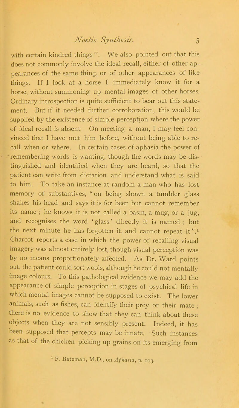 with certain kindred things”. We also pointed out that this does not commonly involve the ideal recall, either of other ap- pearances of the same thing, or of other appearances of like things. If I look at a horse I immediately know it for a horse, without summoning up mental images of other horses. Ordinary introspection is quite sufficient to bear out this state- ment. But if it needed further corroboration, this would be supplied by the existence of simple perception where the power of ideal recall is absent. On meeting a man, I may feel con- vinced that I have met him before, without being able to re- call when or where. In certain cases of aphasia the power of remembering words is wanting, though the words may be dis- tinguished and identified when they are heard, so that the patient can write from dictation and understand what is said to him. To take an instance at random a man who has lost memory of substantives, “ on being shown a tumbler glass shakes his head and says it is for beer but cannot remember its name ; he knows it is not called a basin, a mug, or a jug, and recognises the word ‘ glass ’ directly it is named ; but the next minute he has forgotten it, and cannot repeat it ”.1 Charcot reports a case in which the power of recalling visual imagery was almost entirely lost, though visual perception was by no means proportionately affected. As Dr. Ward points out, the patient could sort wools, although he could not mentally image colours. To this pathological evidence we may add the appearance of simple perception in stages of psychical life in which mental images cannot be supposed to exist. The lower animals, such as fishes, can identify their prey or their mate ; there is no evidence to show that they can think about these objects when they are not sensibly present. Indeed, it has been supposed that percepts may be innate. Such instances as that of the chicken picking up grains on its emerging from 1 F. Bateman, M.D., on Aphasia, p. 103.