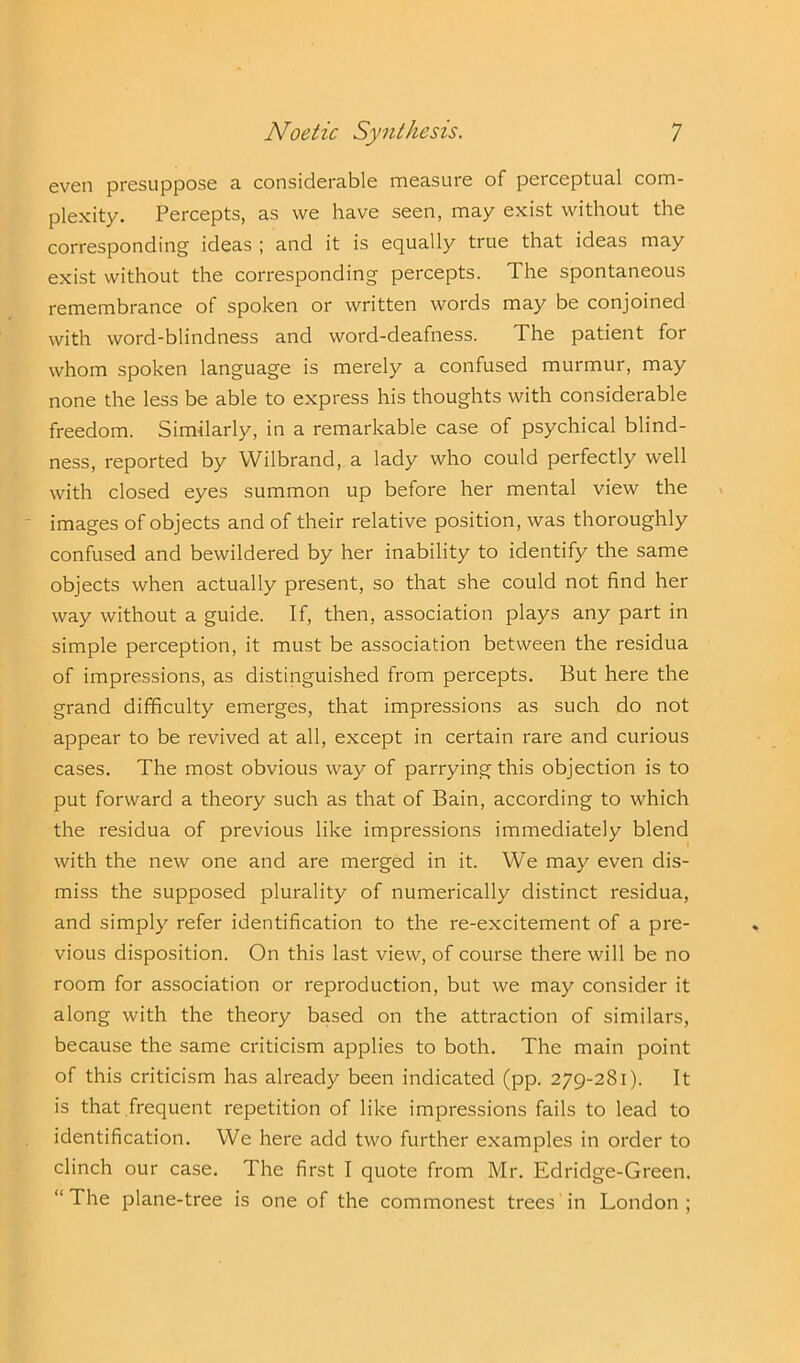 even presuppose a considerable measure of perceptual com- plexity. Percepts, as we have seen, may exist without the corresponding ideas ; and it is equally true that ideas may exist without the corresponding percepts. The spontaneous remembrance of spoken or written words may be conjoined with word-blindness and word-deafness. The patient for whom spoken language is merely a confused murmur, may none the less be able to express his thoughts with considerable freedom. Similarly, in a remarkable case of psychical blind- ness, reported by Wilbrand, a lady who could perfectly well with closed eyes summon up before her mental view the images of objects and of their relative position, was thoroughly confused and bewildered by her inability to identify the same objects when actually present, so that she could not find her way without a guide. If, then, association plays any part in simple perception, it must be association between the residua of impressions, as distinguished from percepts. But here the grand difficulty emerges, that impressions as such do not appear to be revived at all, except in certain rare and curious cases. The most obvious way of parrying this objection is to put forward a theory such as that of Bain, according to which the residua of previous like impressions immediately blend with the new one and are merged in it. We may even dis- miss the supposed plurality of numerically distinct residua, and simply refer identification to the re-excitement of a pre- vious disposition. On this last view, of course there will be no room for association or reproduction, but we may consider it along with the theory based on the attraction of similars, because the same criticism applies to both. The main point of this criticism has already been indicated (pp. 279-281). It is that frequent repetition of like impressions fails to lead to identification. We here add two further examples in order to clinch our case. The first I quote from Mr. Edridge-Green. “ The plane-tree is one of the commonest trees in London ;