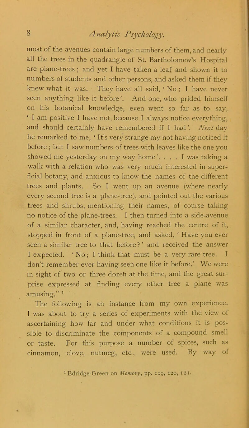 most of the avenues contain large numbers of them, and nearly all the trees in the quadrangle of St. Bartholomew’s Hospital are plane-trees ; and yet I have taken a leaf and shown it to numbers of students and other persons, and asked them if they knew what it was. They have all said, ‘No; I have never seen anything like it before’. And one, who prided himself on his botanical knowledge, even went so far as to say, ‘ I am positive I have not, because I always notice everything, and should certainly have remembered if I had ’. Next day he remarked to me, ‘ It’s very strange my not having noticed it before ; but I saw numbers of trees with leaves like the one you showed me yesterday on my way home ’. . . . I was taking a walk with a relation who was very much interested in super- ficial botany, and anxious to know the names of the different trees and plants. So I went up an avenue (where nearly every second tree is a plane-tree), and pointed out the various trees and shrubs, mentioning their names, of course taking no notice of the plane-trees. I then turned into a side-avenue of a similar character, and, having reached the centre of it, stopped in front of a plane-tree, and asked, ‘ Have you ever seen a similar tree to that before?’ and received the answer I expected. ‘No; I think that must be a very rare tree. I don’t remember ever having seen one like it before.’ We were in sight of two or three dozen at the time, and the great sur- prise expressed at finding every other tree a plane was amusing.” 1 The following is an instance from my own experience. I was about to try a series of experiments with the view of ascertaining how far and under what conditions it is pos- sible to discriminate the components of a compound smell or taste. For this purpose a number of spices, such as cinnamon, clove, nutmeg, etc., were used. By way of Edridge-Green on Memory, pp. 119, 120, 121.