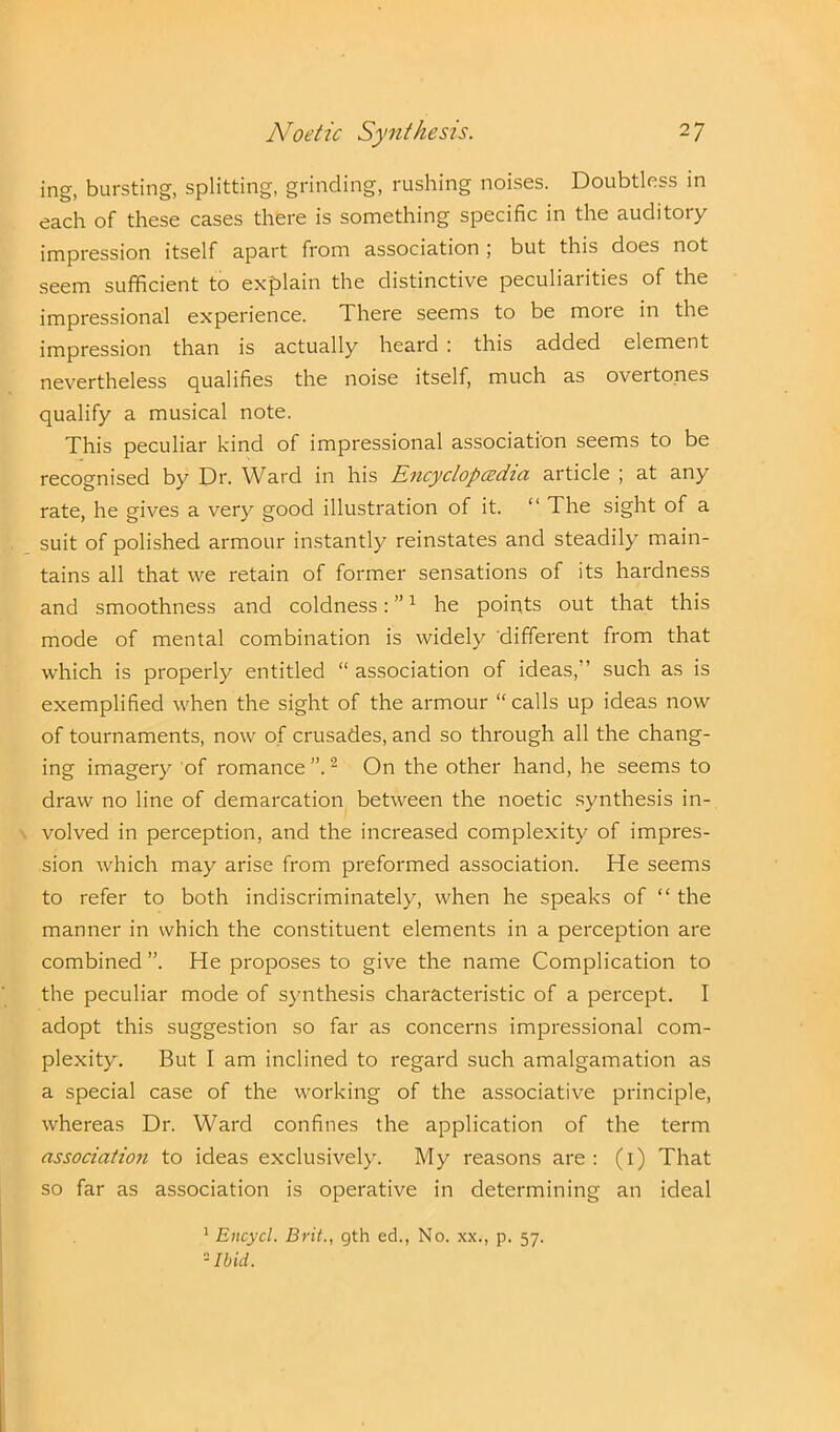 ing, bursting, splitting, grinding, rushing noises. Doubtless in each of these cases there is something specific in the auditory impression itself apart from association ; but this does not seem sufficient to explain the distinctive peculiarities of the impressional experience. There seems to be more in the impression than is actually heard : this added element nevertheless qualifies the noise itself, much as overtones qualify a musical note. This peculiar kind of impressional association seems to be recognised by Dr. Ward in his Encyclopaedia article ; at any rate, he gives a very good illustration of it. “ The sight of a suit of polished armour instantly reinstates and steadily main- tains all that we retain of former sensations of its hardness and smoothness and coldness: ”1 he points out that this mode of mental combination is widely different from that which is properly entitled “ association of ideas,” such as is exemplified when the sight of the armour “calls up ideas now of tournaments, now of crusades, and so through all the chang- ing imagery of romance”.2 On the other hand, he seems to draw no line of demarcation between the noetic synthesis in- volved in perception, and the increased complexity of impres- sion which may arise from preformed association. He seems to refer to both indiscriminately, when he speaks of “ the manner in which the constituent elements in a perception are combined ”. He proposes to give the name Complication to the peculiar mode of synthesis characteristic of a percept. I adopt this suggestion so far as concerns impressional com- plexity. But I am inclined to regard such amalgamation as a special case of the working of the associative principle, whereas Dr. Ward confines the application of the term association to ideas exclusively. My reasons are : (i) That so far as association is operative in determining an ideal 1 Encycl. Brit., 9th ed., No. xx., p. 57. 2 Ibid.