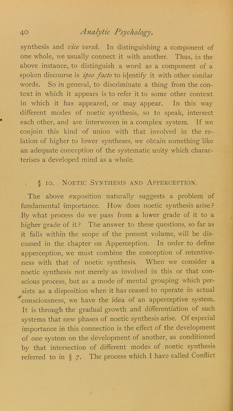 synthesis and vice versA. In distinguishing a component of one whole, we usually connect it with another. Thus, in the above instance, to distinguish a word as a component of a spoken discourse is ipso facto to identify it with other similar words. So in general, to discriminate a thing from the con- text in which it appears is to refer it to some other context in which it has appeared, or may appear. In this way different modes of noetic synthesis, so to speak, intersect each other, and are interwoven in a complex system. If we conjoin this kind of union with that involved in the re- lation of higher to lower syntheses, we obtain something like an adequate conception of the systematic unity which charac- terises a developed mind as a whole. § io. Noetic Synthesis and Apperception. The above exposition naturally suggests a problem of fundamental importance. How does noetic synthesis arise ? By what process do we pass from a lower grade of it to a higher grade of it? The answer to these questions, so far as it falls within the scope of the present volume, will be dis- cussed in the chapter on Apperception. In order to define apperception, we must combine the conception of retentive- ness with that of noetic synthesis. When we consider a noetic synthesis not merely as involved in this or that con- scious process, but as a mode of mental grouping which per- sists as a disposition when it has ceased to operate in actual consciousness, we have the idea of an apperceptive system. It is through the gradual growth and differentiation of such systems that new phases of noetic synthesis arise. Of especial importance in this connection is the effect of the development of one system on the development of another, as conditioned by that intersection of different modes of noetic synthesis referred to in § 7. The process which I have called Conflict