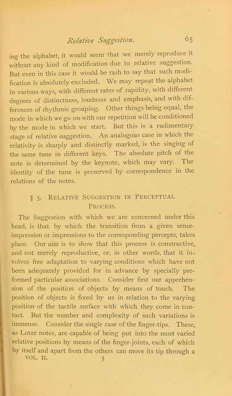 ing the alphabet, it would seem that we merely reproduce it without any kind of modification due to relative suggestion. But even in this case it would be rash to say that such modi- fication is absolutely excluded. We may repeat the alphabet in various ways, with different rates of rapidity, with diffeient degrees of distinctness, loudness and emphasis, and with dif- ferences of rhythmic grouping. Other things being equal, the mode in which we go on with our repetition will be conditioned by the mode in which we start. But this is a rudimentary stage of relative suggestion. An analogous case in which the relativity is sharply and distinctly marked, is the singing of the same tune in different keys. The absolute pitch of the note is determined by the keynote, which may vary. The identity of the tune is preserved by correspondence in the relations of the notes. § 5. Relative Suggestion in Perceptual Process. The Suggestion with which we are concerned under this head, is that by which the transition from a given sense- impression or impressions to the corresponding percepts, takes place. Our aim is to show that this process is constructive, and not merely reproductive, or, in other words, that it in- volves free adaptation to varying conditions which have not been adequately provided for in advance by specially pre- formed particular associations. Consider first our apprehen- sion of the position of objects by means of touch. The position of objects is fixed by us in relation to the varying position of the tactile surface with which they come in con- tact. But the number and complexity of such variations is immense. Consider the single case of the finger-tips. These, as Lotze notes, are capable of being put into the most varied relative positions by means of the finger-joints, each of which by itself and apart from the others can move its tip through a VOL. II. 5