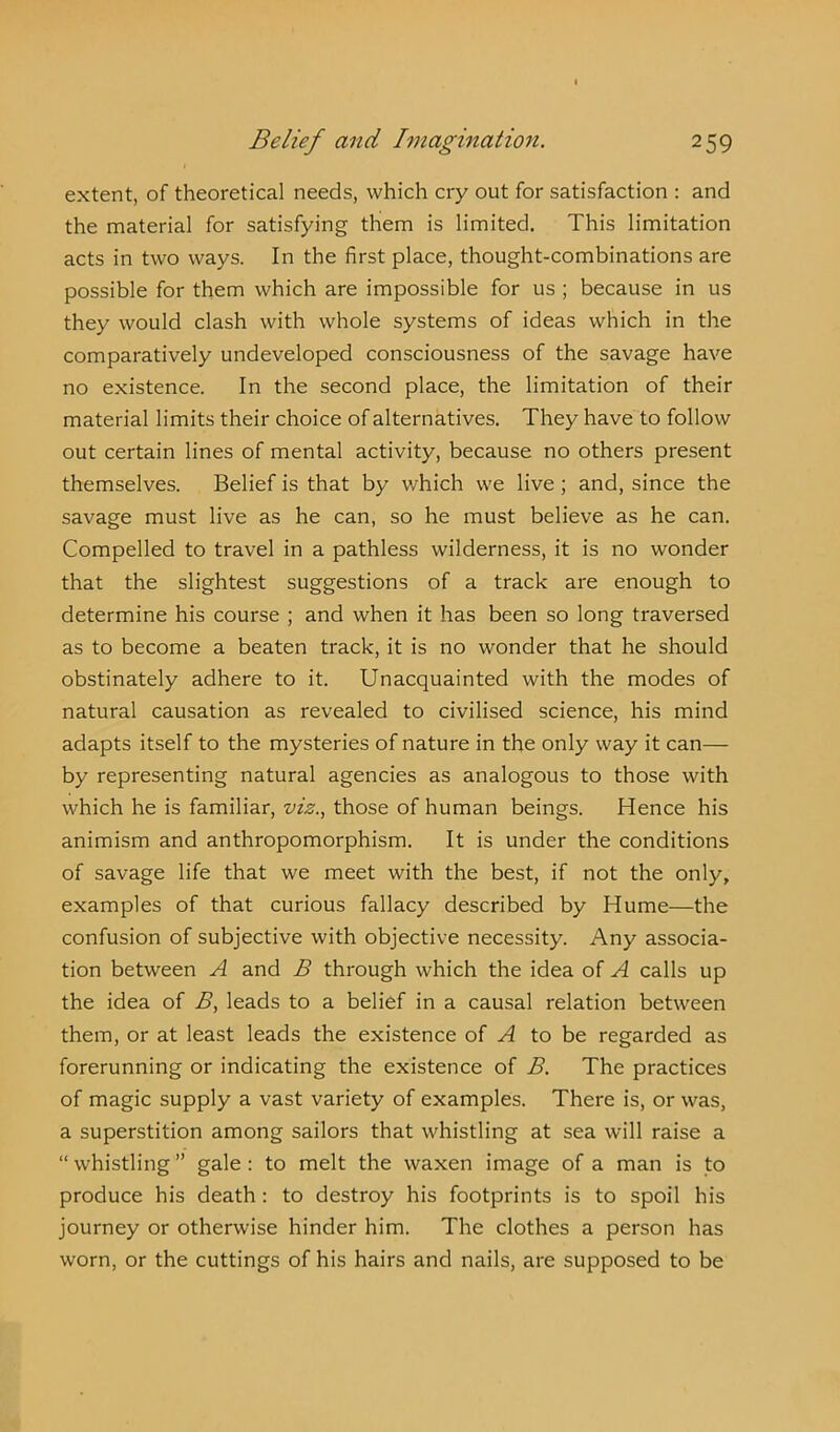 extent, of theoretical needs, which cry out for satisfaction : and the material for satisfying them is limited. This limitation acts in two ways. In the first place, thought-combinations are possible for them which are impossible for us ; because in us they would clash with whole systems of ideas which in the comparatively undeveloped consciousness of the savage have no existence. In the second place, the limitation of their material limits their choice of alternatives. They have to follow out certain lines of mental activity, because no others present themselves. Belief is that by which we live ; and, since the savage must live as he can, so he must believe as he can. Compelled to travel in a pathless wilderness, it is no wonder that the slightest suggestions of a track are enough to determine his course ; and when it has been so long traversed as to become a beaten track, it is no wonder that he should obstinately adhere to it. Unacquainted with the modes of natural causation as revealed to civilised science, his mind adapts itself to the mysteries of nature in the only way it can— by representing natural agencies as analogous to those with which he is familiar, viz., those of human beings. Hence his animism and anthropomorphism. It is under the conditions of savage life that we meet with the best, if not the only, examples of that curious fallacy described by Hume—the confusion of subjective with objective necessity. Any associa- tion between A and B through which the idea of A calls up the idea of B, leads to a belief in a causal relation between them, or at least leads the existence of A to be regarded as forerunning or indicating the existence of B. The practices of magic supply a vast variety of examples. There is, or was, a superstition among sailors that whistling at sea will raise a “ whistling ” gale : to melt the waxen image of a man is to produce his death : to destroy his footprints is to spoil his journey or otherwise hinder him. The clothes a person has worn, or the cuttings of his hairs and nails, are supposed to be