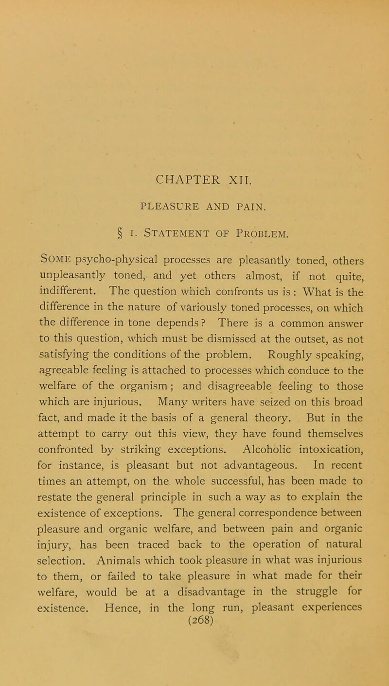 CHAPTER XII. PLEASURE AND PAIN. § i. Statement of Problem. Some psycho-physical processes are pleasantly toned, others unpleasantly toned, and yet others almost, if not quite, indifferent. The question which confronts us is: What is the difference in the nature of variously toned processes, on which the difference in tone depends ? There is a common answer to this question, which must be dismissed at the outset, as not satisfying the conditions of the problem. Roughly speaking, agreeable feeling is attached to processes which conduce to the welfare of the organism ; and disagreeable feeling to those which are injurious. Many writers have seized on this broad fact, and made it the basis of a general theory. But in the attempt to carry out this view, they have found themselves confronted by striking exceptions. Alcoholic intoxication, for instance, is pleasant but not advantageous. In recent times an attempt, on the whole successful, has been made to restate the general principle in such a way as to explain the existence of exceptions. The general correspondence between pleasure and organic welfare, and between pain and organic injury, has been traced back to the operation of natural selection. Animals which took pleasure in what was injurious to them, or failed to take pleasure in what made for their welfare, would be at a disadvantage in the struggle for existence. Hence, in the long run, pleasant experiences