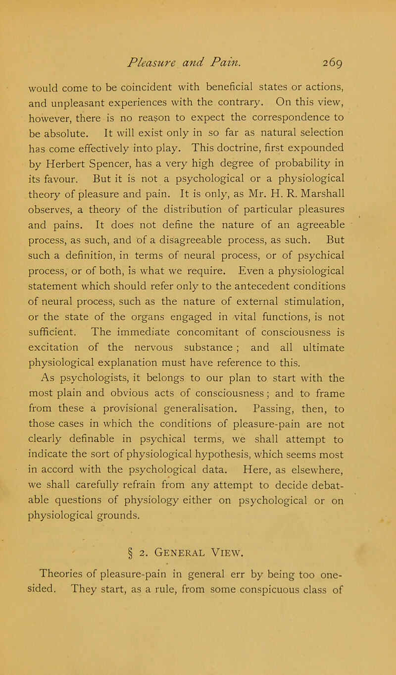 would come to be coincident with beneficial states or actions, and unpleasant experiences with the contrary. On this view, however, there is no reason to expect the correspondence to be absolute. It will exist only in so far as natural selection has come effectively into play. This doctrine, first expounded by Herbert Spencer, has a very high degree of probability in its favour. But it is not a psychological or a physiological theory of pleasure and pain. It is only, as Mr. H. R. Marshall observes, a theory of the distribution of particular pleasures and pains. It does not define the nature of an agreeable process, as such, and of a disagreeable process, as such. But such a definition, in terms of neural process, or of psychical process, or of both, is what we require. Even a physiological statement which should refer only to the antecedent conditions of neural process, such as the nature of external stimulation, or the state of the organs engaged in vital functions, is not sufficient. The immediate concomitant of consciousness is excitation of the nervous substance ; and all ultimate physiological explanation must have reference to this. As psychologists, it belongs to our plan to start with the most plain and obvious acts of consciousness; and to frame from these a provisional generalisation. Passing, then, to those cases in which the conditions of pleasure-pain are not clearly definable in psychical terms, we shall attempt to indicate the sort of physiological hypothesis, which seems most in accord with the psychological data. Here, as elsewhere, we shall carefully refrain from any attempt to decide debat- able questions of physiology either on psychological or on physiological grounds. § 2. General View. Theories of pleasure-pain in general err by being too one- sided. They start, as a rule, from some conspicuous class of