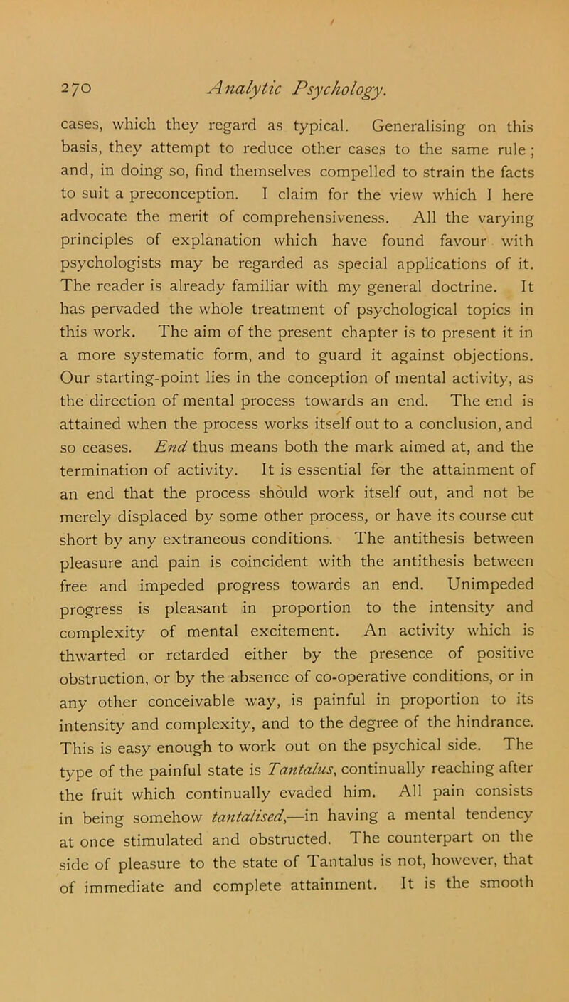 cases, which they regard as typical. Generalising on this basis, they attempt to reduce other cases to the same rule ; and, in doing so, find themselves compelled to strain the facts to suit a preconception. I claim for the view which I here advocate the merit of comprehensiveness. All the varying principles of explanation which have found favour with psychologists may be regarded as special applications of it. The reader is already familiar with my general doctrine. It has pervaded the whole treatment of psychological topics in this work. The aim of the present chapter is to present it in a more systematic form, and to guard it against objections. Our starting-point lies in the conception of mental activity, as the direction of mental process towards an end. The end is attained when the process works itself out to a conclusion, and so ceases. End thus means both the mark aimed at, and the termination of activity. It is essential for the attainment of an end that the process should work itself out, and not be merely displaced by some other process, or have its course cut short by any extraneous conditions. The antithesis between pleasure and pain is coincident with the antithesis between free and impeded progress towards an end. Unimpeded progress is pleasant in proportion to the intensity and complexity of mental excitement. An activity which is thwarted or retarded either by the presence of positive obstruction, or by the absence of co-operative conditions, or in any other conceivable way, is painful in proportion to its intensity and complexity, and to the degree of the hindrance. This is easy enough to work out on the psychical side. The type of the painful state is Tantalus, continually reaching after the fruit which continually evaded him. All pain consists in being somehow tantalised,—in having a mental tendency at once stimulated and obstructed. The counterpart on the side of pleasure to the state of Tantalus is not, however, that of immediate and complete attainment. It is the smooth