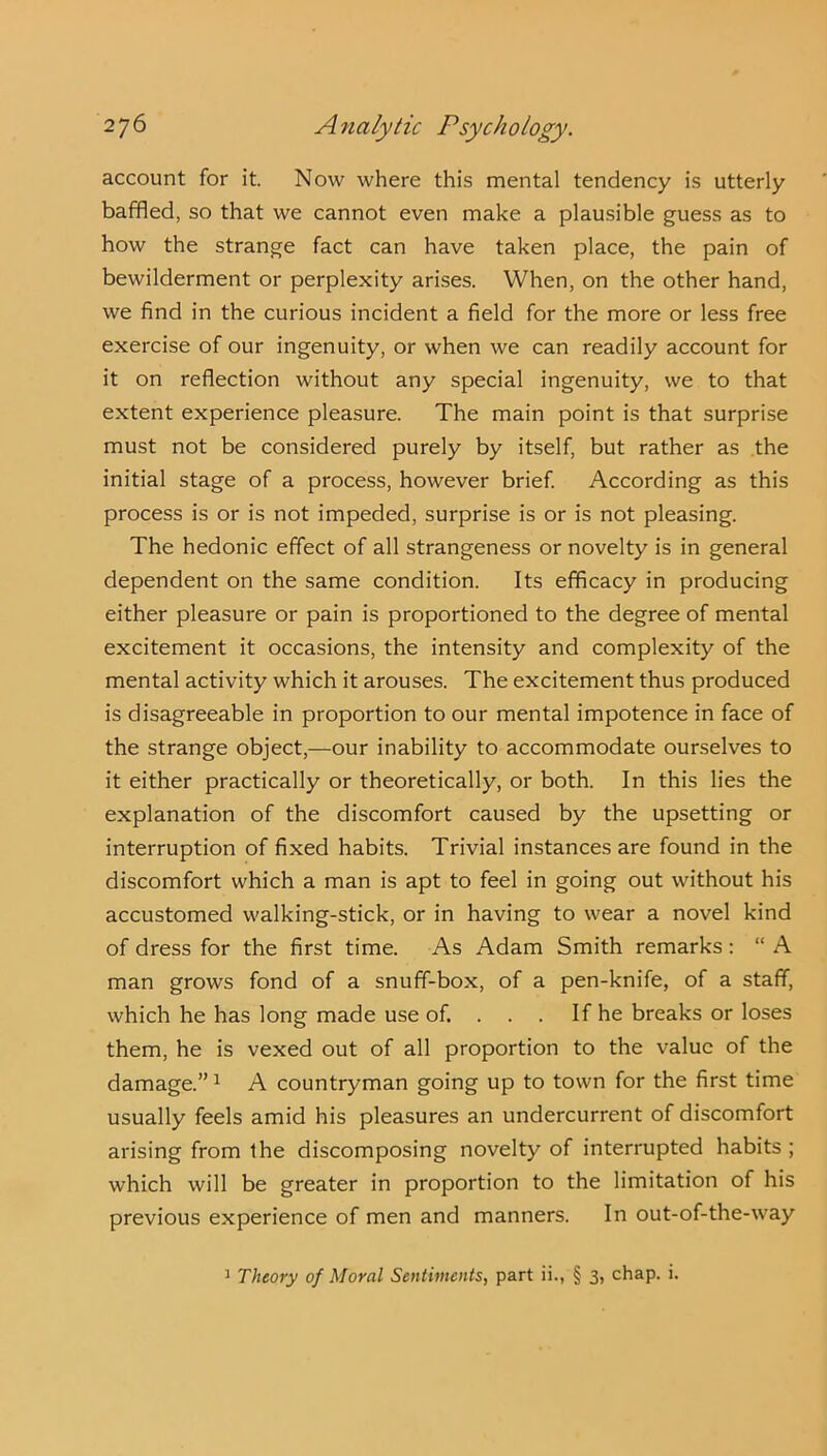 account for it. Now where this mental tendency is utterly baffled, so that we cannot even make a plausible guess as to how the strange fact can have taken place, the pain of bewilderment or perplexity arises. When, on the other hand, we find in the curious incident a field for the more or less free exercise of our ingenuity, or when we can readily account for it on reflection without any special ingenuity, we to that extent experience pleasure. The main point is that surprise must not be considered purely by itself, but rather as the initial stage of a process, however brief. According as this process is or is not impeded, surprise is or is not pleasing. The hedonic effect of all strangeness or novelty is in general dependent on the same condition. Its efficacy in producing either pleasure or pain is proportioned to the degree of mental excitement it occasions, the intensity and complexity of the mental activity which it arouses. The excitement thus produced is disagreeable in proportion to our mental impotence in face of the strange object,—our inability to accommodate ourselves to it either practically or theoretically, or both. In this lies the explanation of the discomfort caused by the upsetting or interruption of fixed habits. Trivial instances are found in the discomfort which a man is apt to feel in going out without his accustomed walking-stick, or in having to wear a novel kind of dress for the first time. As Adam Smith remarks : “ A man grows fond of a snuff-box, of a pen-knife, of a staff, which he has long made use of. . . . If he breaks or loses them, he is vexed out of all proportion to the value of the damage.” 1 A countryman going up to town for the first time usually feels amid his pleasures an undercurrent of discomfort arising from Ihe discomposing novelty of interrupted habits ; which will be greater in proportion to the limitation of his previous experience of men and manners. In out-of-the-way 1 Theory of Moral Sentiments, part ii., § 3, chap. i.