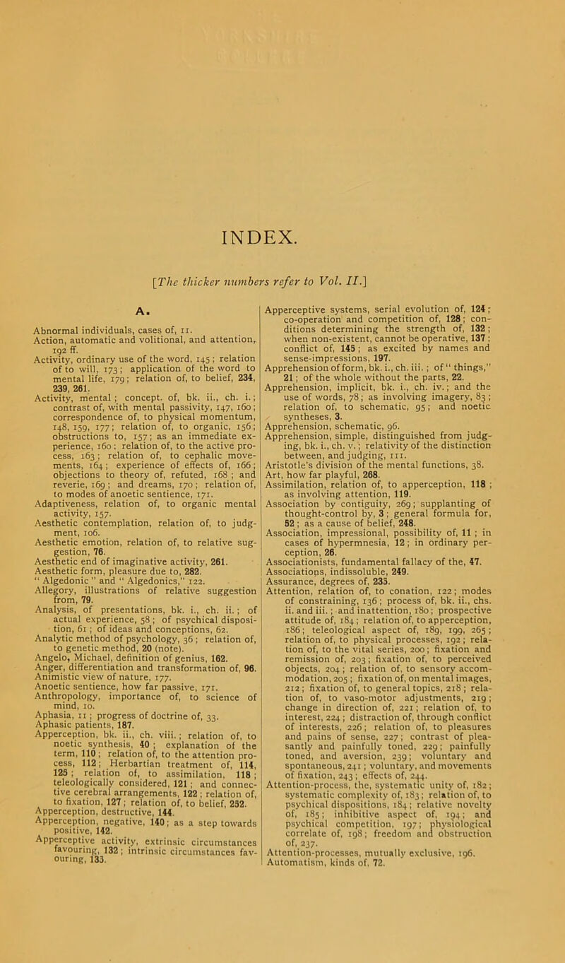 INDEX. [The thicker numbers refer to Vol. II.] A. Abnormal individuals, cases of, ir. Action, automatic and volitional, and attention, 192 ff. Activity, ordinary use of the word, 145 ; relation of to will, 173 ; application of the word to mental life, 179; relation of, to belief, 23}, 239,261. Activity, mental ; concept, of, bk. ii., ch. i.; contrast of, with mental passivity, 147, r6o; correspondence of, to physical momentum, 148,159, 177; relation of, to organic, 156; obstructions to, 157; as an immediate ex- perience, 160 ; relation of, to the active pro- cess, 163; relation of, to cephalic move- ments, r64; experience of effects of, 166; objections to theory of, refuted, r68 ; and reverie, 169 ; and dreams, 170 ; relation of, to modes of anoetic sentience, I7r. Adaptiveness, relation of, to organic mental activity, 157. Aesthetic contemplation, relation of, to judg- ment, ro6. Aesthetic emotion, relation of, to relative sug- gestion, 76. Aesthetic end of imaginative activity, 261. Aesthetic form, pleasure due to, 282. “ Algedonic ’’ and “ Algedonics,” 122. Allegory, illustrations of relative suggestion from, 79. Analysis, of presentations, bk. i., ch. ii.; of actual experience, 58 ; of psychical disposi- tion, 6r; of ideas and conceptions, 62. Analytic method of psychology, 36 ; relation of, to genetic method, 20 (note). Angelo, Michael, definition of genius, 162. Anger, differentiation and transformation of, 96. Animistic view of nature, 177. Anoetic sentience, how far passive, t7t. Anthropology, importance of, to science of mind, 10. Aphasia, 11; progress of doctrine of, 33. Aphasic patients, 187. Apperception, bk. ii., ch. viii.; relation of, to noetic synthesis, }0 ; explanation of the term, 110 ; relation of, to the attention pro- cess, 112; Herbartian treatment of, 11}, 123 ; relation of, to assimilation, 118 ; teleologically considered, 121 ; and connec- tive cerebral arrangements, 122 ; relation of, to fixation, 127 ; relation of, to belief, 232. Apperception, destructive, 1}}. Apperception, negative, 1}0; as a step towards positive, 1}2. Apperceptive activity, extrinsic circumstances favouring, 132 ; intrinsic circumstances fav- ouring, 133. Apperceptive systems, serial evolution of, 12} ; co-operation and competition of, 128; con- ditions determining the strength of, 132 ; when non-existent, cannot be operative, 137 ; conflict of, H5 ; as excited by names and sense-impressions, 197. Apprehension of form, bk. i., ch. iii. ; of “ things, 21; of the whole without the parts, 22. Apprehension, implicit, bk. i., ch. iv.; and the use of words, 78; as involving imagery, 83 ; relation of, to schematic, 95; and noetic syntheses, 3. Apprehension, schematic, 96. Apprehension, simple, distinguished from judg- ing, bk. i., ch. v.; relativity of the distinction between, and judging, in. Aristotle's division of the mental functions, 38. Art, how far playful, 268. Assimilation, relation of, to apperception, 118 ; as involving attention, 119. Association by contiguity, 269; supplanting of thought-control by, 3 ; general formula for, 52 ; as a cause of belief, 2}8. Association, impressional, possibility of, 11 ; in cases of hypermnesia, 12; in ordinary per- ception, 26. Associationists, fundamental fallacy of the, }7. ! Associations, indissoluble, 2}9. Assurance, degrees of, 233. Attention, relation of, to conation, 122; modes of constraining, 136; process of, bk. ii., chs. ii. and iii.; and inattention, 180; prospective attitude of, 184; relation of, to apperception, 186; teleological aspect of, 189, ig9, 265 ; relation of, to physical processes, 192; rela- tion of, to the vital series, 200; fixation and remission of, 203; fixation of, to perceived objects, 204; relation of, to sensory accom- modation, 205 ; fixation of, on mental images, 212; fixation of, to general topics, 218 ; rela- tion of, to vaso-motor adjustments, 219; change in direction of, 221; relation of, to interest, 224 ; distraction of, through conflict of interests, 226; relation of, to pleasures and pains of sense, 227; contrast of plea- santly and painfully toned, 229; painfully toned, and aversion, 239; voluntary and spontaneous, 241; voluntary, and movements of fixation, 243 ; effects of, 2^4. Attention-process, the, systematic unity of, 182; systematic complexity of, 183; relation of, to psychical dispositions, 184 ; relative novelty of, 185; inhibitive aspect of, 194; and psychical competition, 197; physiological correlate of, 198; freedom and obstruction of, 237. Attention-processes, mutually exclusive, 196. Automatism, kinds of, 72.