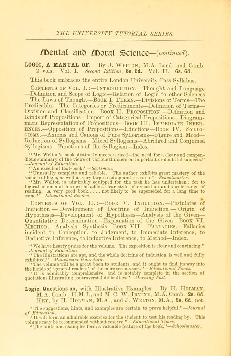 /Ifteittal ani? /Ifootral Science—{continued). LOGIC, A MANUAL OF. By J. WELTON, M.A. Lond. and Camb. 2 vols. Yol. I. Second Edition, 8s. 6d. Yol. II. 6s. 6d. This book embraces the entire London University Pass Syllabus. Contents of Vol. I.:—Introduction.—Thought and Language —Definition and Scope of Logic—Belation of Logic to other Sciences —The Laws of Thought—Boon I. Terms.—Divisions of Terms—The Predicables—The Categories or Predicaments—Definition of Terms— Division and Classification—Book II. Proposition.—Definition and Kinds of Propositions—Import of Categorical Propositions—Diagram- matic Representation of Propositions—Book III. Immediate Infer- ences.—Opposition of Propositions—Eductions—Book IV. Syllo- gisms.—Axioms and Canons of Pure Syllogisms—Figure and Mood— Reduction of Syllogisms—Mixed Syllogisms—Abridged and Conj oined Syllogisms—Functions of the Syllogism—Index. “Mr. Welton’s book distinctly meets a need—the need for a clear and compen- dious summary of the views of various thinkers on important or doubtful subjects.” —Journal of Education. “An excellent text-book.”—Scotsman. “Unusually complete and reliable. The author exhibits great mastery of the science of logic, as well as very large reading and research.”—Schoolmaster. “Mr. Welton is admirably equipped for the task he has undertaken; for to logical acumen of his own he adds a clear style of exposition and a wide range of reading. A very good book not likely to be superseded for a long time to come.”—Educational Review. A Contents of Vol. II.:—Book V. Induction.—Postulates of Induction — Development of Doctrine of Induction — Origin of Hypotheses—Development of Hypotheses—Analysis of the Given—- Quantitative Determination—Explanation of the Given—Book VI. Method.—Analysis—Synthesis—Book VII. Fallacies.—Fallacies incident to Conception, to Judgment, to Immediate Inference, to Deductive Inference, to Inductive Inference, to Method—Index. “We have hearty praise for the volume. The exposition is clear and convincing.” —Journal of Education. “ The illustrations are apt, and the whole doctrine of induction is well and fully exhibited.”—Manchester Guardian. “ The volume will be a great boon to students, and it ought to find its way into the hands of ‘general readers’ of the more serious sort.”—Educational Times. “ It is admirably comprehensive, and is notably complete in the section of quotations illustrating controversial difficulties.”—Morning Post. Logic, Questions on, with Hlustrativc Examples. By II. Holman, M.A. Camb., II.M.I., and M. C. W. Irvine, M.A. Camb. 2s. 6d. Key, by H. Holman, M.A., and J. Welton, M.A., 2s. 6d. net. “ The suggestions, hints, and examples are certain to prove helpful.”—Journal of Education. “ It will form an admirable exorcise for the student to test his reading by. This volume may be recommended without reserve.”—Educational Times. “ The hints and examples form a valuable feature of the book,”—Schoolmaster,