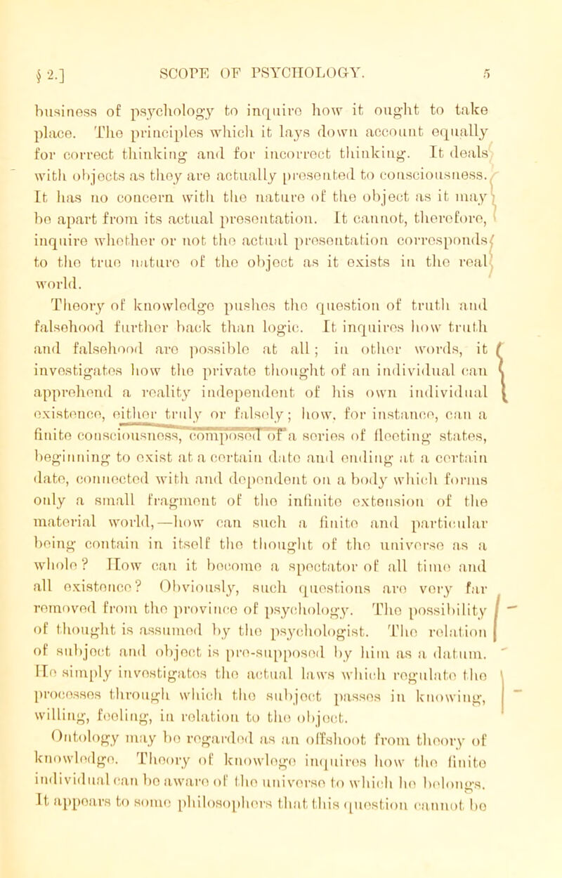 business of psychology to inquire how it ought to take place. The principles which it lays down account equally for correct thinking and for incorrect thinking. It deals with objects as they are actually presented to consciousness. It lias no concern with the nature of the object as it may bo apart from its actual presentation. It cannot, therefore, inquire whether or not the actual presentation corresponds to the true nature of the object as it exists in the real world. Theory of knowledge pushes the question of truth and falsehood further back than logic. It inquires how truth and falsehood are possible at all; in other words, it investigates bow the private thought of an individual can apprehend a reality independent of bis own individual existence, either truly or falsely; how. for instance, can a finite consciousness, composed ot a series of fleeting states, beginning to exist at a certain da to and ending at a certain date, connected with and dependent on a body which forms only a small fragment of the infinite extension of the material world,—how can such a fiuito and particular being contain in itself the thought of the universe as a whole? How can it become a spectator of all time and all existence? Obviously, such questions are very far removed from the province of psychology. The possibility of thought is assumed by the psychologist. The relation of subjoct and object is pro-supposod by him as a datum. He simply investigates the actual laws which regulate the processes through which the subjoct passes in knowing, willing, feeling, in relation to the objoet. Ontology may be regarded as an offshoot from theory of knowledge. Theory of knowlogo inquires how the finite individual can bo aware of the universe to which he heloims , # it appoars to some philosophers that this question cannot be