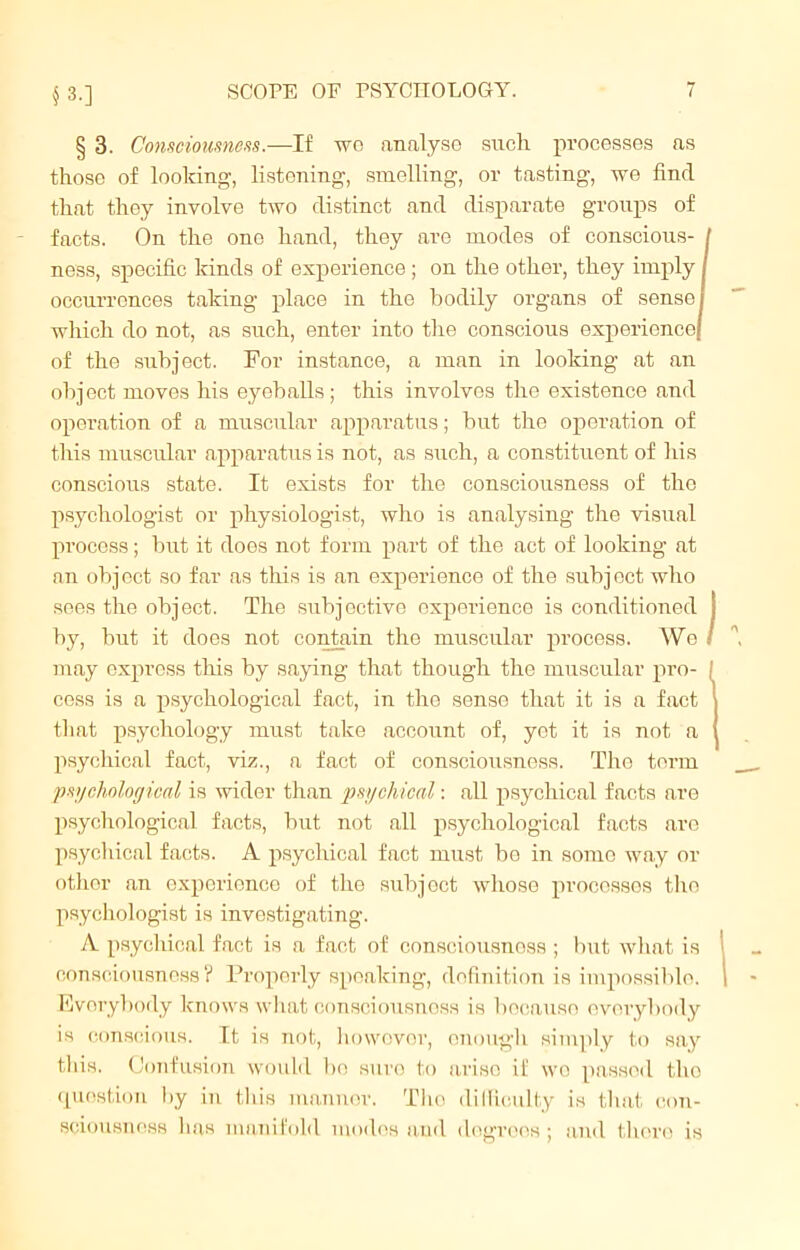 § 3.] § 3. Consciousness.—If wo analyse such processes as those of looking-, listening, smelling, or tasting, we find that they involve two distinct and disparate groups of facts. On the one hand, they are modes of conscious- ness, specific kinds of experience ; oil the other, they imply I occurrences taking place in the bodily organs of sensei which do not, as such, enter into the conscious experience/ of the subject. For instance, a man in looking at an object moves his eyeballs; this involves the existence and operation of a muscular apparatus; but the operation of this muscular apparatus is not, as such, a constituent of his conscious state. It exists for the consciousness of the psychologist or physiologist, who is analysing- the visual process; but it does not form part of the act of looking at an object so far as this is an experience of the subject who sees the object. The subjective experience is conditioned by, bnt it does not contain the muscular process. We may express this by saying that though the muscular pro- cess is a psychological fact, in the sense that it is a fact that psychology must take account of, yet it is not a psychical fact, viz., a fact of consciousness. The term psychological is wider than psychical: all psychical facts are psychological facts, but not all psychological facts are psychical facts. A psychical fact must be in some way or other an experience of the subjoct whose processes the psychologist is investigating. A psychical fact is a fact of consciousness ; but what is consciousness? Properly speaking, definition is impossible. Everybody knows what consciousness is because everybody is conscious. It is not, howovor, enough simply to say this. Confusion would bo sure to arise if wo passed the question by in this manner. The difficulty is that con- sciousness has manifold modes and degrees; and there is