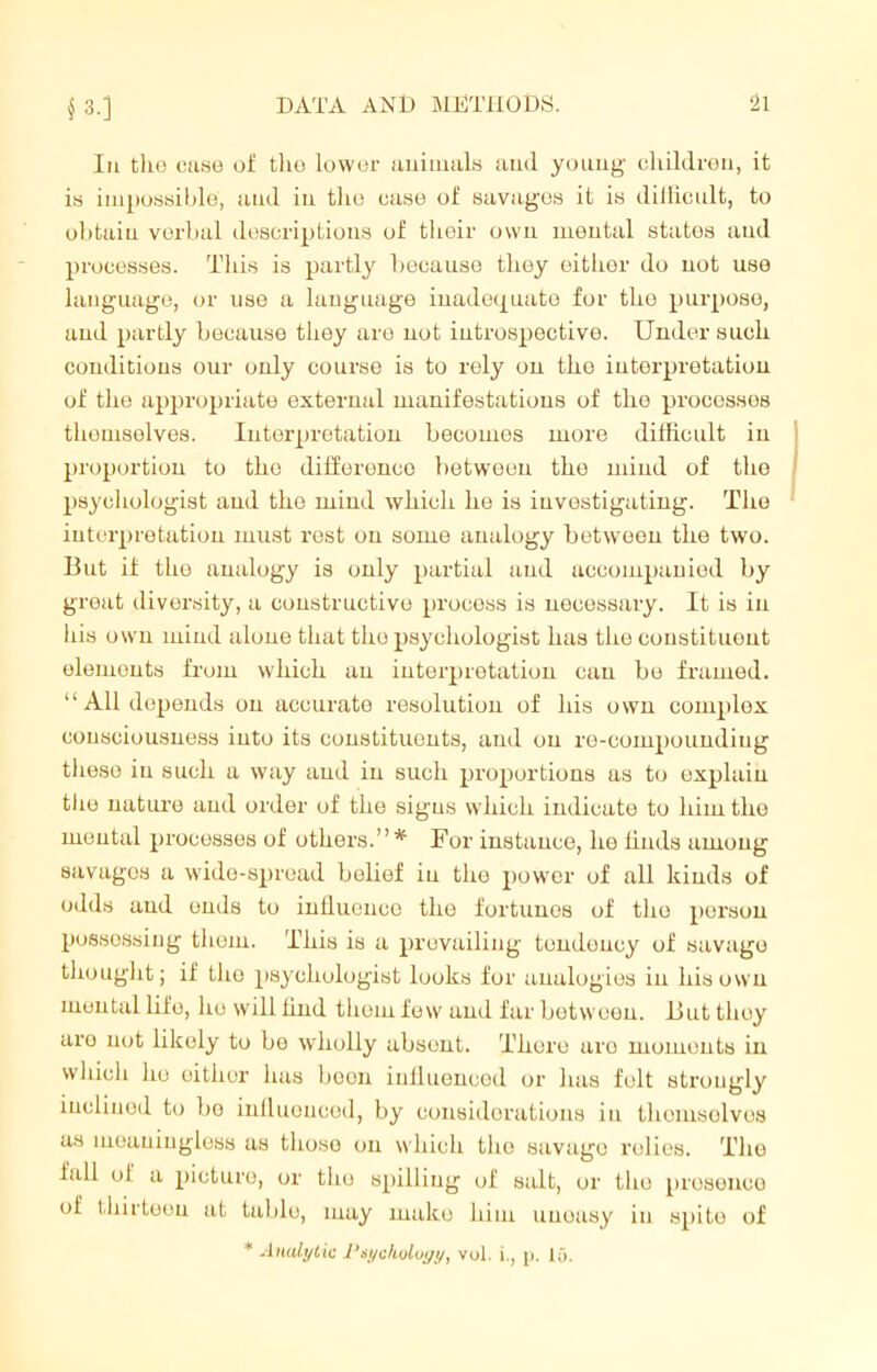 3-] In tlio case of the lower animals and young children, it is impossible, and in the case of savages it is difficult, to obtain verbal descriptions of their own mental states aud processes. This is partly because they either do not use language, or use a language inadequate for tho purpose, and partly because they are not introspective. Under such conditions our only course is to rely on the interpretation of the appropriate external manifestations of the processes themselves. Interpretation becomes more difficult iu proportion to tho difference between the mind of the psychologist aud the mind which he is investigating. The interpretation must rest ou some analogy between the two. But if the analogy is only partial aud accompanied by great diversity, a constructive process is necessary. It is in his own mind alone that tho psychologist has the constituent elements from which an interpretation can be framed. “All depends on accurate resolution of his own complex consciousness into its constituents, and ou re-compounding these in such a way and in such proportions as to explain tho uature and order of the signs which indicate to him the mental processes of others.” * For instance, he finds among savages a wide-spread belief iu the power of all kinds of odds aud ends to influeuce the fortunes of tho person possessing them. This is a prevailing tendency of savage thought; if tho psychologist looks for analogies iu his own mental life, lie will find them few and far between. But they aro not likely to be wholly absent. There are moments in which ho either has boon influenced or has folt strongly inclined to be influenced, by considerations iu themselves as meaningless as those on which the savage relies. Tho fall oi a picture, or tho spilling of salt, or the presence of thirteen at table, may make him uneasy in spite of * Analytic Psychology, vol. i., p. 15.