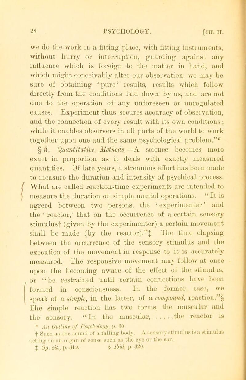 we do the work iu a fitting- place, witk fitting- instruments, without hurry or interruption, guarding against any influence which is foreign to the matter in hand, and which might conceivably alter our observation, we may be sure of obtaining 1 pure ’ results, results which follow directly from the conditions laid down by us, and are not due to the operation of any unforeseen or unregulated causes. Experiment thus secures accuracy of observation, and the connection of every result with its own conditions; while it enables observers in all parts of the world to work together upon one and the same psychological problem.”* § 5. Quantitative Methods.—A science becomes more exact iu proportion as it deals with exactly measured quantities. Of late years, a strenuous effort has been made to measure the duration and intensity of psychical process. What are called reaction-time experiments are intended to measure the duration of simple mental operations. “It is agreed between two persons, the 1 experimenter ’ and the ‘reactor,’ that on the occurrence of a certain sensory stimulus! (given by the experimenter) a certain movement shall be made (by the reactor).”! The time elapsing between the occurrence of the sensory stimulus and the execution of the movement iu response to it is accurately measured. The responsive movement may follow at once upon the becoming aware of the effect of the stimulus, or “bo restrained until certain connections have been formed in consciousness. Iu the former case, we speak of a simple, in the latter, of a compound, reaction.”§ The simplo reaction has two forms, the muscular and the sensory. “In the muscular, the reactor is * An Outline of Psycholo;/!/, p. 30- f 8uch as the sound of a falling body. A sensory stimulus is a stimulus acting on an organ of souso such as the uye or the car. f Up. cit., p. 311). if Ibid, p. 320.