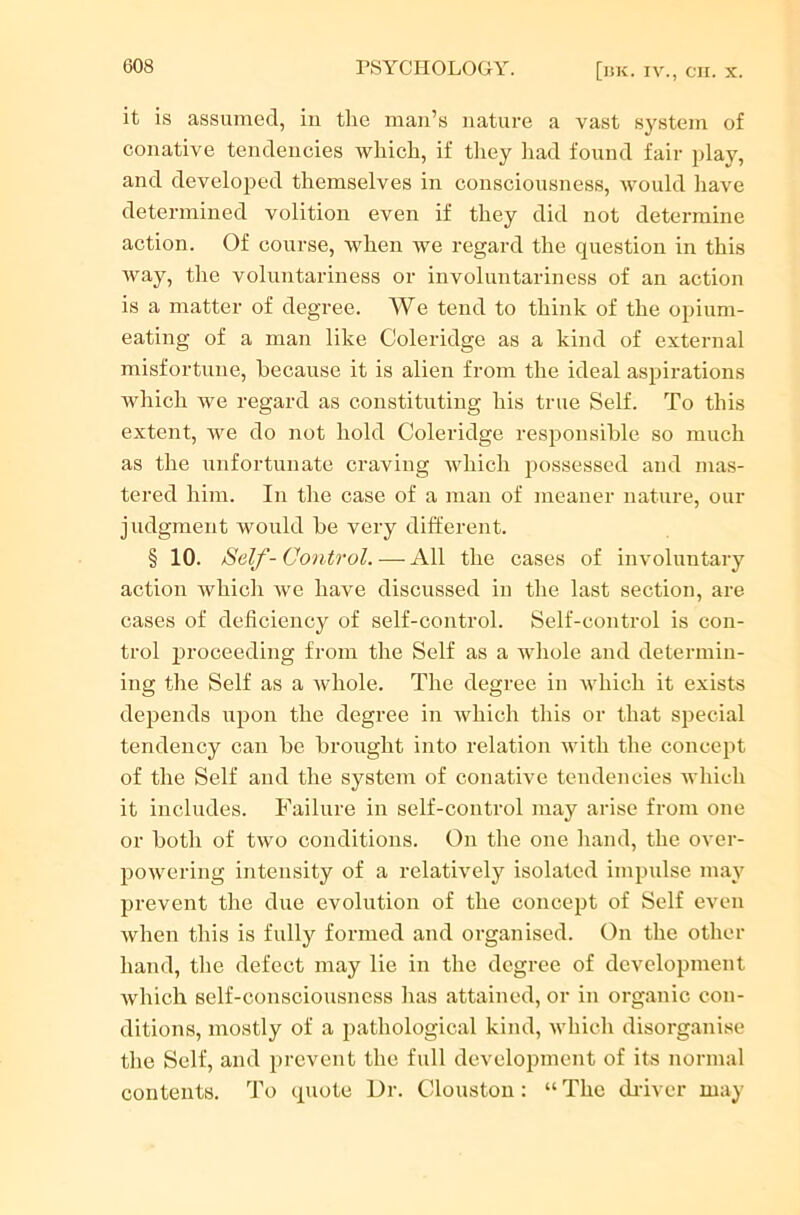 it is assumed, in the man’s nature a vast system of conative tendencies which, if they had found fair play, and developed themselves in consciousness, would have determined volition even if they did not determine action. Of course, when we regard the question in this way, the voluntariness or involuntariness of an action is a matter of degree. We tend to think of the opium- eating of a man like Coleridge as a kind of external misfortune, because it is alien from the ideal aspirations which Ave regard as constituting his true Self. To this extent, Ave do not hold Coleridge responsible so much as the unfortunate craving Avhich possessed and mas- tered him. In the case of a man of meaner nature, our judgment would be very different. § 10. Self-Control. — All the cases of involuntary action which Ave have discussed in the last section, are cases of deficiency of self-control. Self-control is con- trol proceeding from the Self as a whole and determin- ing the Self as a Avhole. The degree in which it exists depends upon the degree in which this or that special tendency can be brought into relation with the concept of the Self and the system of conative tendencies which it includes. Failure in self-control may arise from one or both of two conditions. On the one hand, the OArer- powering intensity of a relathrely isolated impulse may prevent the due evolution of the concept of Self even when this is fully formed and organised. On the other hand, the defect may lie in the degree of development which self-consciousness has attained, or in organic con- ditions, mostly of a pathological kind, Avhich disorganise the Self, and prevent the full development of its normal contents. To quote Dr. (Houston: “ The driver may