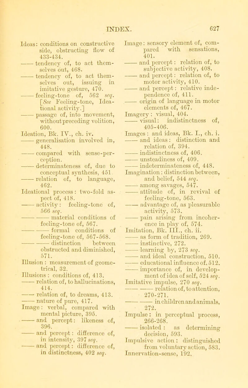 Ideas: conditions on constructive side, obstructing flow of 433-434. tendency of, to act them- selves out, 468. -——■ tendency of, to act them- selves out, issuing in imitative gesture, 470. feeling-tone of, 562 scq. Feeling-tone, Idea- tional activity.] passage of, into movement, without preceding volition, 600. Ideation, Bk. IV., ch. iv. generalisation involved in, 448. compared with sense-per- ception. determinateness of, due to conceptual synthesis, 451 relation of, to language, 462. Ideational process : two-fold as- pect of, 418. activity : feeling-tone of, 566 scq. material conditions of feeling-tone of, 567. formal conditions of feeling-tone of, 567-568. distinction between obstructed and diminished, 571. Illusion : measurement of geome- trical, 32. Illusions : conditions of, 413. relation of, to hallucinations, 414. relation of, to dreams, 413. nature of pure, 417. Image: verbal, compared with mental picture, 395. and percept: likeness of, 396. and percept: difference of, in intensity, 397 scq. and percept: difference of, in distinctness, 402 scq. Image: sensory element of, com- pared with sensations, 401. and percept: relation of, to subjective activity, 408. and percept: relation of, to motor activity, 410. and percept: relative inde- pendence of, 411. origin of language in motor elements of, 467. Imagery: visual, 404. visual: indistinctness of, 405-406. Images : and ideas, Bk. I., ch. i. and ideas : distinction and relation of, 394. indistinctness of, 406. unsteadiness of, 409. indeterminateness of, 448. Imagination: distinction between, and belief, 544 scq. among savages, 547. attitude of, in revival of feeling-tone, 563. advantage of, as pleasurable activity, 573. pain arising from incoher- ence in play of, 574. Imitation, Bk. III., ch. ii. as form of tradition, 269. instinctive, 272. learning by, 273 scq. •—— and ideal construction, 510. —— educational influence of, 512. importance of, in develop- ment of idea of self, 524 scq. Imitative impulse, 270 scq. relation of, to attention, 270-271. in children and animals, 272. Impulse: in perceptual process, 266-268. isolated : as determining decision, 593. Impulsive action: distinguished from voluntary action, 583. Innervation-sense, 192.