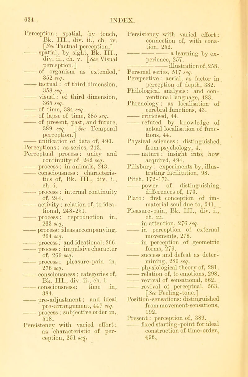 Perception: spatial, by touch, Bk. III., div. ii., eh. iv. [Sec Tactual perception.] -spatial, hy sight, Bk. III., div. ii., ch. v. [See Visual perception.] of organism as extended,' 352 seq. tactual: of third dimension, 358 seq. visual: of third dimension, 365 seq. of time, 384 seq. of lapse of time, 385 seq. ■ of present, past, and future, 389 seq. [See Temporal perception.’ unification of data of, 490. Perceptions : as series, 243. Perceptual process: unity and continuity of. 242 seq. ■ process : in animals, 243. consciousness: characteris- tics of, Bk. III., div. i., ch. i. process : internal continuity of, 244. activity: relation of, to idea- tional, 248-251. process: reproduction in, 263 seq. process: ideas accompanying, 264 seq. process: and ideational, 266. process: impulsive character of, 266 seq. • process: pleasure-pain in, 276 seq. consciousness : categories of, Bk. III., div. ii., ch. i. consciousness: time in, 384. pre-adjustment: and ideal pre-arrangement, 447 seq. process ; subjective order in, 518. Persistency with varied effort: as characteristic of per- ception, 251 seq. Persistency with varied effort: connection of, with cona- tion, 252. a learning hy ex- perience, 257. illustration of, 258. Personal series, 517 seq. Perspective: aerial, as factor in perception of depth, 382. Philological analysis: and con- ventional language, 483. Phrenology : as localisation of cerebral functions, 43. criticised, 44. refuted hy knowledge of actual localisation of func- tions, 44. Physical sciences : distinguished from psychology, 4. nature : insight info, how acquired, 494. Pillshiuy : experiments hy, illus- trating facilitation, 98. Pitch, 172-173. power of distinguishing differences of, 173. Plato: first conception of im- material soul due to, 541. Pleasure-pain, Bk. III., div. i., ch. iii. -—— in attention, 276 seq. in perception of external movements, 278. in perception of geometric forms, 279. success and defeat as deter- mining, 280 seq. physiological theory of, 281. —— relation of, to emotions, 298. revival of sensational, 562. revival of perceptual, 563. [See Feeling-tone.] Position-sensations: distinguished from movement-sensations, 192. Present: perception of, 389. fixed starting-point for ideal construction of time-order, 496,