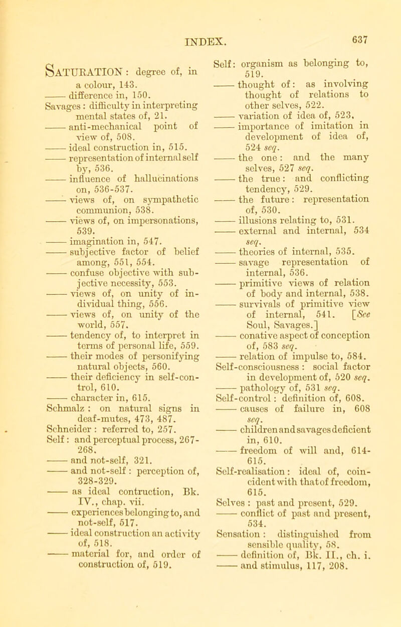 Saturation : degree of, in a colour, 143. difference in, 150. Savages : difficulty in interpreting mental states of, 21. anti-mechanical point of ’(new of, 508. ideal construction in, 515. representation of internal self by, 536. influence of hallucinations on, 536-537. views of, on sympathetic communion, 538. views of, on impersonations, 539. imagination in, 547. subjective factor of belief among, 551, 554. confuse objective with sub- jective necessity, 553. views of, on unity of in- dividual thing, 556. views of, on unity of the world, 557. tendency of, to interpret in terms of personal life, 559. their modes of personifying natural objects, 560. their deficiency in self-con- trol, 610. character in, 615. Schmalz : on natural signs in deaf-mutes, 473, 487. Schneider : referred to, 257. Self : and perceptual process, 267- 268. and not-self, 321. and not-self : perception of, 328-329. as ideal contraction, Bk. IV., chap. vii. experiences belonging to, and not-self, 617. ideal construction an activity of, 518. ■ material for, and order of construction of, 519. Self: organism as belonging to, 519. thought of : as involving thought of relations to other selves, 522. variation of idea of, 523, importance of imitation in development of idea of, 524 scq. the one: and the many selves, 527 seq. the true: and conflicting tendency, 529. the future : representation of, 530. illusions relating to, 531. external and internal, 534 seq. theories of internal, 535. savage representation of internal, 536. primitive views of relation of body and internal, 538. survivals of primitive view of internal, 541. [&e Soul, Savages.] ■ conative aspect of conception of, 583 seq. relation of impulse to, 584. Self-consciousness : social factor in development of, 620 scq. pathology of, 531 seq. Self-control: definition of, 608. causes of failure in, 608 scq. childrenandsavagesdeficient in, 610. freedom of will and, 614- 615. Self-realisation: ideal of, coin- cident with thatof freedom, 615. Selves : past and present, 529. conflict of past and present, 534. Sensation: distinguished from sensible quality, 58. definition of, Bk. II., ch. i. and stimulus, 117, 208.