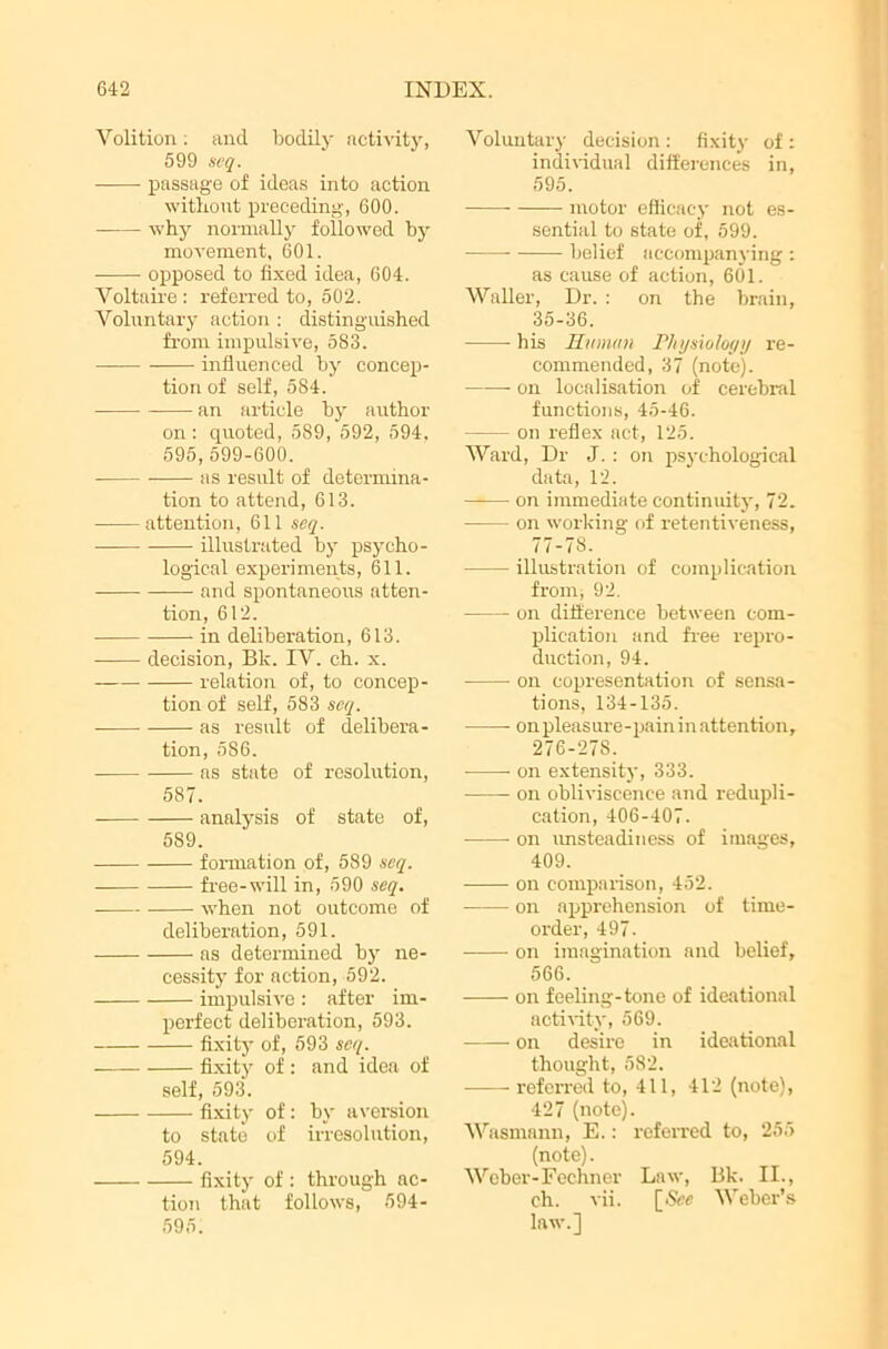 Volition. and bodily activity, 599 scq. passage of ideas into action without preceding, 600. why normally followed by movement, 601. opposed to fixed idea, 604. Voltaire : referred to, 502. Voluntary action : distinguished from impulsive, 583. influenced by concep- tion of self, 584. an article by author on: quoted, 589, 592, 594, 595, 599-600. as result of determina- tion to attend, 613. attention, 611 seq. illustrated by psycho- logical experiments, 611. and spontaneous atten- tion, 612. in deliberation, 613. decision, Bk. IV. ch. x. relation of, to concep- tion of self, 583 seq. as result of delibera- tion, 5S6. as state of resolution, 587. analysis of state of, 589. formation of, 589 seq. free-will in, 590 seq. when not outcome of deliberation, 591. as determined by ne- cessity for action, 592. impulsive : after im- perfect deliberation, 593. fixity of, 593 scq. fixity of : and idea of self, 593. fixity of: by aversion to state of irresolution, 594. fixity of : through ac- tion that follows, 594- 595. Voluntary decision : fixity of : individual differences in, 595. —— motor efficacy not es- sential to state of, 599. ■ belief accompanying : as cause of action, 601. Waller, Dr. : on the brain, 35-36. his Human Physiology re- commended, 37 (note). on localisation of cerebral functions, 45-46. on reflex act, 125. Ward, Dr J. : on psychological data, 12. —— on immediate continuity, 72. on working of retentiveness, 77-78. illustration of complication from, 92. on difference between com- plication and free repro- duction, 94. on copresentation of sensa- tions, 134-135. on pleasure-pain in attention, 276-278. on extensity, 333. on obliviscenee and redupli- cation, 406-407. on unsteadiness of images, 409. on comparison, 452. on apprehension of time- order, 497. on imagination and belief, 566. on feeling-tone of ideational activity, 569. on desire in ideational thought, 582. referred to, 411, 412 (note), 427 (note). Wasmann, E.: referred to, 255 (note). Weber-Fechner Law, Bk. II., ch. vii. [See Weber’s law.]