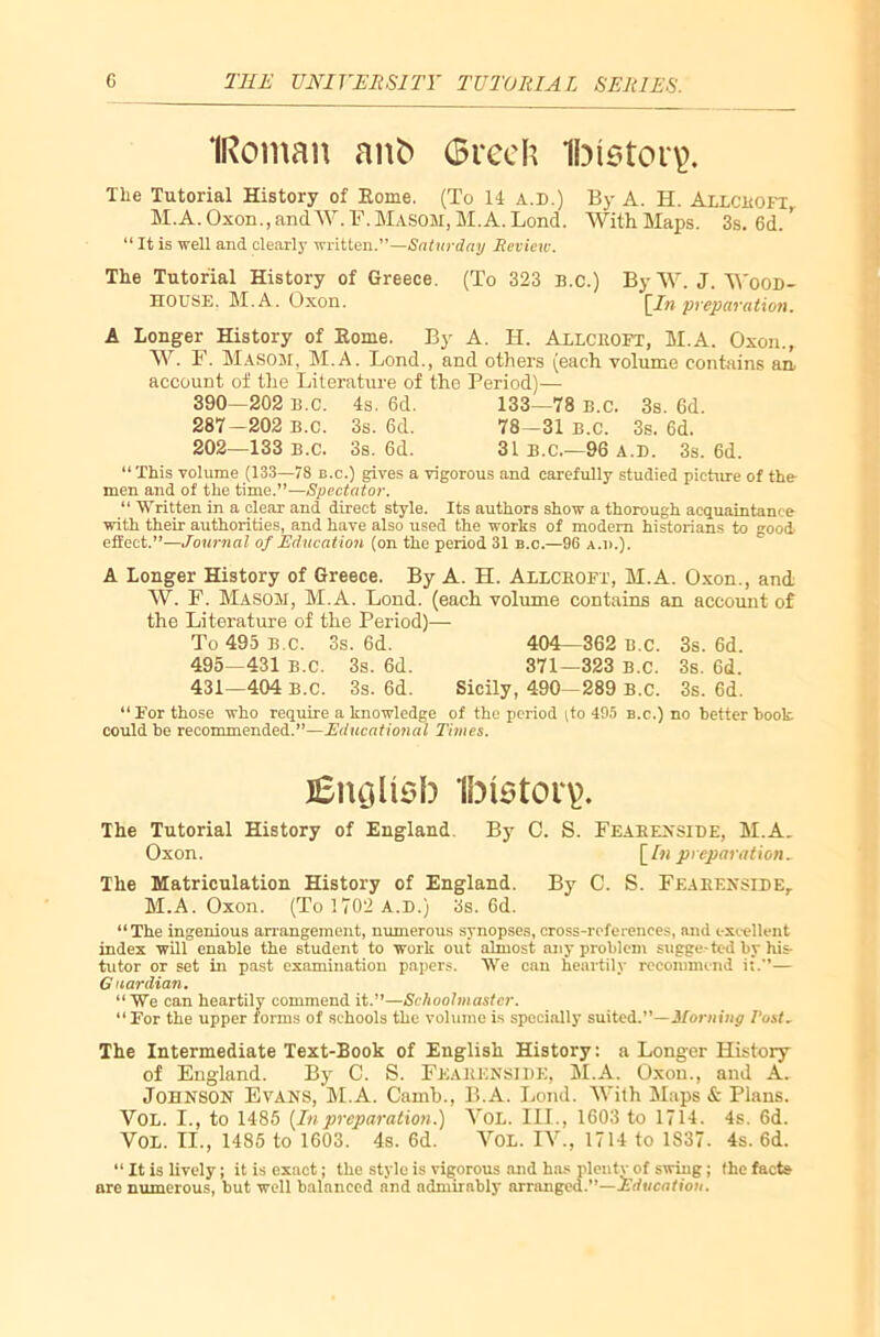 ‘[Roman aitfc Grech 1bi$tor\>. The Tutorial History of Home. (To 14 A.D.) By A. H. AlLCEOFl M.A. Oxon., and W. F. Masom, M.A. Lond. With Maps. 3s. 6d. ’ “ It is well and clearly written.”—Saturday Review. The Tutorial History of Greece. (To 323 B.C.) ByW.J. Wood- house. M.A. Oxon. \_In preparation. A Longer History of Home. By A. H. Allckoft, M.A. Oxon., W. F. MASOM, M.A. Lond., and others (each volume contains an, account of the Literature of the Period)— 390—202 B.C. 4s. 6d. 133—78 b.c. 3s. 6d. 287-202 B.c. 3s. 6d. 78—31 b.c. 3s. 6d. 202—133 B.C. 3s. 6d. 31 B.C.—96 A.D. 3s. 6d. “ This volume (133—78 b.c.) gives a vigorous and carefully studied picture of the men and of the time.”—Spectator. “ Written in a clear and direct style. Its authors show a thorough acquaintance with their authorities, and have also used the works of modern historians to good effect.”—Journal of Education (on the period 31 b.c.—96 a.i>.). A Longer History of Greece. By A. H. Allckoft, M.A. Oxon., and W. F. Masom, M.A. Lond. (each volume contains an account of the Literature of the Period)— To 495 b.c. 3s. 6d. 404—362 b.c. 3s. 6d. 495—431 B.C. 3s. 6d. 371—323 b.c. 3s. Gd. 431—404 B.C. 3s. 6d. Sicily, 490—289 b.c. 3s. 6d. “ For those who require a knowledge of the period (to 495 b.c.) no better book could be recommended.”—Educational Times. j£iuju$b ibiston). The Tutorial History of England. By C. S. Feakenside, M.A. Oxon. [/«preparation. The Matriculation History of England. By C. S. Feakenside, M.A. Oxon. (To 1702 A.D.) 3s. 6d. “The ingenious arrangement, numerous synopses, cross-references, and excellent index will enable the student to work out almost any problem sugge-ted by his tutor or set in past examination papers. We can heartily recommend it.”— Guardian. “ We can heartily commend it.”—Schoolmaster. “ For the upper forms of schools the volume is specially suited.”— Morning Post, The Intermediate Text-Book of English History: a Longer History of England. By C. S. Feaeenside, M.A. Oxon., and A. Johnson Evans, M.A. Camb., B.A. Lond. With Maps & Plans. VOL. I., to 1485 [Inpreparation.) VoL. III., 1603 to 1714. 4s. 6d. VOL. II., 1485 to 1603. 4s. 6d. VOL. IV., 1714 to 1837. 4s. 6d. “ It is lively; it is exact; the style is vigorous and has pleutv of swing; the facte nre numerous, but well balanced and admirably arranged.”—Education.