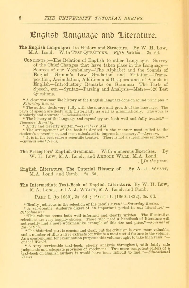 JEnqUsfo Xanguaqe ant) literature. The English. Language: Its History and Structure. By W. H. Low, M.A. Lond. With Test Questions. Fifth Edition. 3s. 6d. Contents :—The Relation of English to other Languages—Survey of the Chief Changes that have taken place in the Language— Sources of our Vocabulary—The Alphabet and the Sounds of English—Grimm’s Law—Gradation and Mutation—Trans- position, Assimilation, Addition and Disappearance of Sounds in English—Introductory Remarks on Grammar—The Parts of Speech, etc.—Syntax—-Parsing and Analysis—Metre—320 Test Questions. “ A clear workmanlike history of the English language done on sound principles.” —Saturday Review. “ The author deals very fully with the source and growth of the language. The parts of speech are dealt with historically as well as grammatically. The work is scholarly and accurate.”—Schoolmaster. “The history of the language and etymology are both well and fully treated.”— Teachers' Monthly. “ Aptly and cleverly written.”—Teachers' Aid. “The arrangement of the hook is devised in the manner most suited to the student’s convenience, and most calculated to impress his memory.”—Lyceum. “ It is in the best sense a scientific treatise. There is not a superfluous sentence.” —Educational News. The Preceptors’ English Grammar. With numerous Exercises. By W. II. Low, M.A. Lond., and Arnold Wall, M.A. Lond. \_In the press. English Literature, The Tutorial History of. By A. J. Wvatt, M.A. Lond. and Camb. 2s. 6d. The Intermediate Text-Book of English Literature. By W. H. Low, M.A. Lond., and A. J. Wyatt, M.A. Lond. and Camb. Part I. (to 1660), 3s. 6d.; Part II. (1660-1832), 3s. 6d. “Really judicious in the selection of the details given.”—Saturday Review. “A serviceable student’s digest of an important period in our literature.”—• Schoolmaster. “This volume seems both well-informed and clearly written. The illustrative selections are very happily chosen. Those who need a handbook of literature will not readily find a more workmanlike example of this size and price.”—Journal of Education. .... “The historical part is concise and clear, but the criticism is even more valuable, and a number of illustnitive extracts contribute a most useful feature to the volume. As a compendium for examination purposes this volume ought to take high rank.” School World. ...... . “ A very serviceable text-book, closely analytic throughout, with fairly safe judgments and adequate provision of specimens. Two more competent editors of a text-book on English authors it would have been difficult to find.” Educational Times.