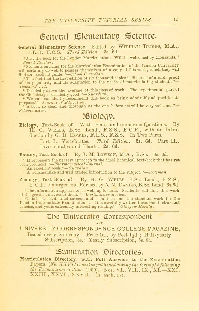 (Scnetal Elementary Science- General Elementary Science. Edited by William Briggs, M.A., LL.B., E.C.S. Third Edition. 3s. 6d. “ Just the book for the Loudon Matriculation. Will he welcomed by thousands.” —Board Teacher. . “ Students entering for the Matriculation Examination of the London University will certainly do well to possess themselves of a copy of this work, which they will find an excellent guide.”—School Guardian. “ The fact that the first edition of six thousand copies is disposed of affords proof of its popularity and its adaptation to the needs of matriculating students.”— Teachers' Aid. “ Decidedly above the average of this class of work. The experimental part of the Chemistry is decidedly good.”—Guardian. “ We can confidently recommend this book as being admirably adapted for its purpose.”—Journal of Education. “ A book so clear and thorough as the one before us will be very welcome.”— Schoolmaster. Biology. Biology, Text-Book of. With Plates and numerous Questions. By H. Gr. Wells, B.Sc. Lond., F.Z.S., E.C.P., with an Intro- duction by G. B. Howes, F.L.S., E.Z.S. In Two Parts. Part I., Vertebrates. Third Edition. 2s. Gd. Part II., Invertebrates and Plants. 2s. 6d. Botany, Text-Book of. By J. M. Lowson, M.A., B.Sc. 6s. 6d. “ It represents the nearest approach to the ideal botanical text-book that has yet been produced..”—Pharmaceutical Journal. 11 An excellent book.”—Guardian. “ A workmanlike and well graded introduction to the subject.”—Scotsman. Zoology, Text-Book of. By H. G. Wells, B.Sc. Lond., F.Z.S., F.C.P. Enlarged and Kevised by A.M.Dayies, B.Sc. Lond. 6s.6d. “ The information appears to be well up to date. Students will find this work of the greatest service to them.”— Westminster Review. ‘‘This book is a distinct success, and should become the standard work for the London Intermediate Examinations. It is carefully written throughout, clear and concise, and yet is extremely interesting reading.”—Glasgow Herald. ZTbc TUniversttp Correspondent AND UNIVERSITY CORRESPONDENCE COLLEGE MAGAZINE, Issued every Saturday. Price Id., by Post l|d.; Half-yearly Subscription, 3s.; Yearly Subscription, 5s. 6d. Examination Directories. Matriculation Directory, with Full Answers to the Examination Papers. (No. XX VIII. will be published during the fortnight following the Examination of June, 1900). Nos. VI., VII., IX., XI.—XXI. XXTTL, XXVT.. XXVTT. is. ench. net.