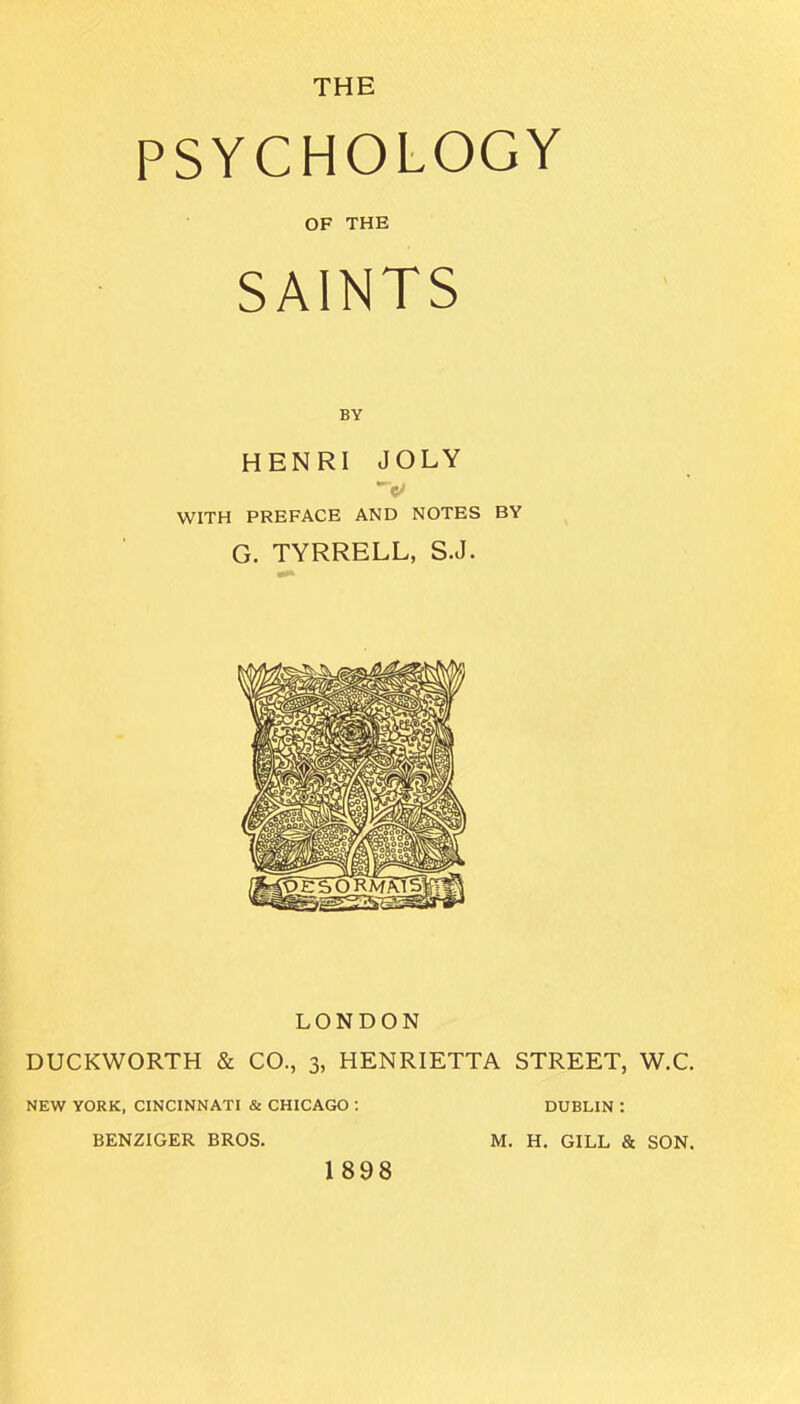 THE PSYCHOLOGY OF THE SAINTS BY HENRI JOLY V WITH PREFACE AND NOTES BY G. TYRRELL, S.J. LONDON DUCKWORTH & CO., 3, HENRIETTA STREET, W.C. NEW YORK, CINCINNATI & CHICAGO : DUBLIN : BENZIGER BROS. M. H. GILL & SON. 1898